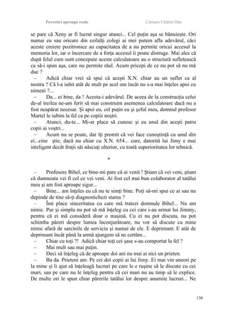 Povestiri aproape reale Cârnaru Cătălin Dan
se pare că Xeny ar fi lucrat singur atunci... Cel puţin aşa se bănuieşte. Ori
numai eu sau oricare din ceilalţi colegi ai mei putem afla adevărul, căci
aceste creiere pozitronice au capacitatea de a nu permite oricui accesul la
memoria lor, iar o încercare de a forţa accesul îi poate distruge. Mai ales că
după felul cum sunt concepute aceste calculatoare au o structură sufletească
ca să-i spun aşa, care nu permite răul. Acum pricepi de ce nu pot să nu mă
duc ?
– Adică chiar vrei să spui că aceşti X.N. chiar au un suflet ca al
nostru ? Că l-a iubit atât de mult pe acel om încât nu s-a mai înţeles apoi cu
nimeni ?...
– Da... ei bine, da ! Acesta-i adevărul. De aceea de la construcţia celui
de-al treilea ne-am ferit să mai construim asemenea calculatoare dacă nu a
fost neapărat necesar. Şi apoi eu, cel puţin eu şi şeful meu, domnul profesor
Martel le iubim la fel ca pe copiii noştri.
– Atunci, du-te... Mi-ar place să cunosc şi eu unul din aceşti patru
copii ai voştri...
– Acum nu se poate, dar îţi promit că vei face cunoştinţă cu unul din
ei...cine ştie, dacă nu chiar cu X.N. 654... care, datorită lui Jimy e mai
inteligent decât fraţii săi născuţi ulterior, cu toată superioritatea lor tehnică.
*
– Profesore Bihel, ce bine-mi pare că ai venit ! Ştiam că vei veni, ştiam
că dumneata vei fi cel ce vei veni. Ai fost cel mai bun colaborator al tatălui
meu şi am fost aproape sigur...
– Bine... am înţeles eu că nu te simţi bine. Poţi să-mi spui ce ai sau nu
depinde de tine să-ţi diagnostichezi starea ?
– Îmi place sinceritatea cu care mă tratezi domnule Bihel... Nu am
nimic. Pur şi simplu nu pot să mă înţeleg cu cei care i-au urmat lui Jimmy,
pentru că ei mă consideră doar o maşină. Cu ei nu pot discuta, nu pot
schimba păreri despre lumea înconjurătoare, nu vor să discute cu mine
nimic afară de sarcinile de serviciu şi numai de ele. E deprimant. E atât de
deprimant încât până la urmă ajungem să ne certăm...
– Chiar cu toţi ?! Adică chiar toţi cei şase s-au comportat la fel ?
– Mai mult sau mai puţin.
– Deci să înţeleg că de aproape doi ani nu mai ai nici un prieten.
– Ba da. Prieteni am. Pe cei doi copii ai lui Jimy. Ei mai vin uneori pe
la mine şi îi ajut să înţeleagă lucruri pe care le e ruşine să le discute cu cei
mari, sau pe care nu le înţeleg pentru că cei mari nu au timp să le explice.
De multe ori le spun chiar părerile tatălui lor despre anumite lucruri... Ne
136
 