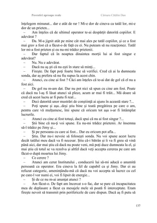 Povestiri aproape reale Cârnaru Cătălin Dan
înţelegem minunat... dar e atât de rar ! Mi-e dor de cineva ca tatăl lor, mi-e
dor de un prieten...
– Am înţeles că de ultimul operator te-ai despărţit datorită copiilor. E
adevărat ?
– Da. M-a jignit atât pe mine cât mai ales pe tatăl copiilor, şi ce a fost
mai grav a fost că a făcut-o de faţă cu ei. Nu puteam să nu reacţionez. Tatăl
lor mi-a fost prieten şi eu nu-mi trădez prietenii.
– Dar faptul că în noaptea dinaintea morţii lui ai fost singur e
adevărat?
– Nu. Nu e adevărat.
– Dacă nu aş şti că nu eşti în stare să minţi...
– Fireşte. De fapt poţi foarte bine să verifici. Cred că ai la dumneata
sonda, dar aş prefera să nu fiu supus la acest chin.
– Atunci, cu cine ai fost ? Căci am înţeles că te-ai dat de gol că el nu a
fost aici.
– De gol nu m-am dat. Dar nu pot nici să spun cu cine am fost. Poate
că dacă nu l-aş fi lăsat atunci să plece, acum ar mai fi trăit... Mă doare să
cred că acest lucru ar fi putu fi real...
– Deci datorită unor mustrări de conştiinţă ai ajuns în această stare ?...
– Poţi spune şi aşa...deşi ştiu bine şi toată pregătirea pe care o am,
pentru care vă mulţumesc, îmi spune că oricum tot aşa s-ar fi întâmplat
lucrurile.
– Atunci cu cine ai fost totuşi, dacă spui că nu ai fost singur ?...
– Ştii bine că nu-ţi voi spune. Eu nu-mi trădez prietenii. Ar însemna
să-l trădez pe Jimy şi...
– Şi pe persoana cu care ai fost... Dar eu oricum pot afla...
– Ştiu. Dar nu-i nevoie să foloseşti sonda. Nu voi spune acest lucru
decât tatălui meu dacă va fi necesar. Ştiu că-i bătrân şi îi va fi greu să vină
până aici, dar mai ştiu că dacă nu poate veni, mă poţi duce dumneata la el, şi
mai ştiu că totul se va rezolva şi altfel dacă veţi accepta cererea pe care am
făcut-o după moartea lui Jimy.
– Ce cerere ?
– Atunci am cerut Institutului , conducerii lui să-mi aducă o anumită
persoană ca operator. Era cineva la fel de capabil ca şi Jimy. Dar ei au
refuzat categoric, ameninţându-mă că dacă nu voi accepta să lucrez cu cel
pe care-l vor numi ei, voi fi lipsit de energie...
– Şi de ce nu m-ai anunţat atunci ?
– Am făcut-o. De fapt am încercat s-o fac, dar se pare că incapacitatea
mea de deplasare a făcut ca mesajele mele să poată fi interceptate. Eram
fireşte nevoit să transmit prin perifericele de care dispun. Dacă aş fi putu să
137
 