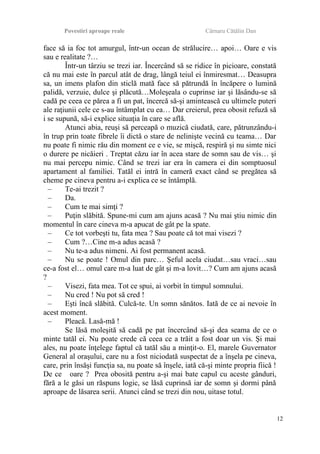 Povestiri aproape reale Cârnaru Cătălin Dan
face să ia foc tot amurgul, într-un ocean de strălucire… apoi… Oare e vis
sau e realitate ?…
Într-un târziu se trezi iar. Încercând să se ridice în picioare, constată
că nu mai este în parcul atât de drag, lângă teiul ei înmiresmat… Deasupra
sa, un imens plafon din sticlă mată face să pătrundă în încăpere o lumină
palidă, verzuie, dulce şi plăcută…Moleşeala o cuprinse iar şi lăsându-se să
cadă pe ceea ce părea a fi un pat, încercă să-şi amintească cu ultimele puteri
ale raţiunii cele ce s-au întâmplat cu ea… Dar creierul, prea obosit refuză să
i se supună, să-i explice situaţia în care se află.
Atunci abia, reuşi să perceapă o muzică ciudată, care, pătrunzându-i
în trup prin toate fibrele îi dictă o stare de nelinişte vecină cu teama… Dar
nu poate fi nimic rău din moment ce e vie, se mişcă, respiră şi nu simte nici
o durere pe nicăieri . Treptat căzu iar în acea stare de somn sau de vis… şi
nu mai percepu nimic. Când se trezi iar era în camera ei din somptuosul
apartament al familiei. Tatăl ei intră în cameră exact când se pregătea să
cheme pe cineva pentru a-i explica ce se întâmplă.
– Te-ai trezit ?
– Da.
– Cum te mai simţi ?
– Puţin slăbită. Spune-mi cum am ajuns acasă ? Nu mai ştiu nimic din
momentul în care cineva m-a apucat de gât pe la spate.
– Ce tot vorbeşti tu, fata mea ? Sau poate că tot mai visezi ?
– Cum ?…Cine m-a adus acasă ?
– Nu te-a adus nimeni. Ai fost permanent acasă.
– Nu se poate ! Omul din parc… Şeful acela ciudat…sau vraci…sau
ce-a fost el… omul care m-a luat de gât şi m-a lovit…? Cum am ajuns acasă
?
– Visezi, fata mea. Tot ce spui, ai vorbit în timpul somnului.
– Nu cred ! Nu pot să cred !
– Eşti încă slăbită. Culcă-te. Un somn sănătos. Iată de ce ai nevoie în
acest moment.
– Pleacă. Lasă-mă !
Se lăsă moleşită să cadă pe pat încercând să-şi dea seama de ce o
minte tatăl ei. Nu poate crede că ceea ce a trăit a fost doar un vis. Şi mai
ales, nu poate înţelege faptul că tatăl său a minţit-o. El, marele Guvernator
General al oraşului, care nu a fost niciodată suspectat de a înşela pe cineva,
care, prin însăşi funcţia sa, nu poate să înşele, iată că-şi minte propria fiică !
De ce oare ? Prea obosită pentru a-şi mai bate capul cu aceste gânduri,
fără a le găsi un răspuns logic, se lăsă cuprinsă iar de somn şi dormi până
aproape de lăsarea serii. Atunci când se trezi din nou, uitase totul.
12
 