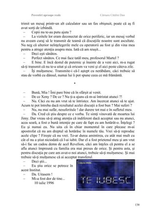 Povestiri aproape reale Cârnaru Cătălin Dan
trimit un mesaj printr-un alt calculator sau un fax obişnuit, poate că aş fi
avut sorţi de izbândă.
– Copii nu te-au putu ajuta ?
– La vizitele lor eram deconectat de orice periferic, iar un mesaj verbal
nu aveam curaj să le transmit de teamă că discuţiile noastre sunt ascultate.
Nu neg că ulterior neînţelegerile mele cu operatorii au fost şi din vina mea
pentru a atrage atenţia asupra mea. Iată că am reuşit...
– Deci eşti sănătos.
– Perfect sănătos. Ce mai face tatăl meu, profesorul Martel ?
– E bine. E încă destul de puternic şi înainte de a veni aici, m-a rugat
să-ţi transmit că nu te-a uitat şi că oricum va veni şi el aici peste câteva zile.
– Îţi mulţumesc. Transmite-i că-l aştept cu nerăbdare, căci trebuie să
stau de vorbă cu dânsul, numai lui îi pot spune ceea ce mă frământă.
*
– Bună, Mia ! Îmi pare bine că în sfârşit ai venit.
– De ce Xeny ? De ce ? Nu ţi-a ajuns că m-ai întristat atunci ?!
– Nu. Căci eu nu am vrut să te întristez. Am încercat atunci să te ajut.
Acum te pot întreba dacă rezultatul acelei discuţii a fost bun ? Mai suferi ?
– Nu, nu mai sufăr, nesuferitule ! dar durere tot mai e în sufletul meu.
– Da. Cred că ştiu despre ce e vorba. Te simţi vinovată de moartea lui
Jimy. Dar vreau să-ţi atrag atenţia că indiferent dacă acceptai sau nu atunci,
acea seară, a fost o bună intenţie pe care de fapt eu am hotărât-o. Înţelegi ?
Eu şi numai eu. Nu uita că în chiar momentul în care plecase m-ai
apostrofat că nu am dreptul să hotărăsc în numele tău. Vrei să-ţi reproduc
acele clipe ? Fireşte că nu vrei. Te-ar durea amintirea, cu atât mai mult cu
cât el nu a ştiut niciodată că l-ai iubit. Dar el a fost prietenul meu şi am vrut
să-i fac un cadou demn de acel Revelion, căci am înţeles că pentru el a se
afla atunci împreună cu familia era mai presus de orice. Şi pentru asta, şi
pentru discuţia pe care am avut-o noi atunci, trebuie să-ţi mulţumesc. Şi mai
trebuie să-ţi mulţumesc că ai acceptat transferul.
– Deci ştii...
– Eu ştiu orice se petrece în
acest Institut.
– Da. Uitasem !
– Mi-a fost dor de tine...
10 iulie 1996
138
 