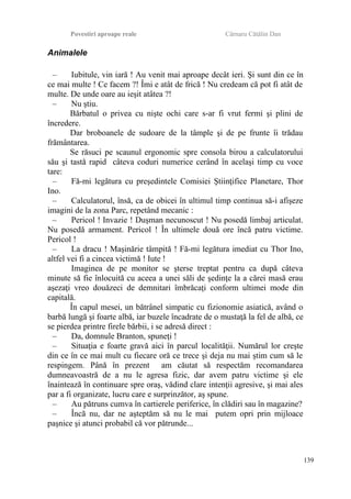 Povestiri aproape reale Cârnaru Cătălin Dan
Animalele
– Iubitule, vin iară ! Au venit mai aproape decât ieri. Şi sunt din ce în
ce mai multe ! Ce facem ?! Îmi e atât de frică ! Nu credeam că pot fi atât de
multe. De unde oare au ieşit atâtea ?!
– Nu ştiu.
Bărbatul o privea cu nişte ochi care s-ar fi vrut fermi şi plini de
încredere.
Dar broboanele de sudoare de la tâmple şi de pe frunte îi trădau
frământarea.
Se răsuci pe scaunul ergonomic spre consola birou a calculatorului
său şi tastă rapid câteva coduri numerice cerând în acelaşi timp cu voce
tare:
– Fă-mi legătura cu preşedintele Comisiei Ştiinţifice Planetare, Thor
Ino.
– Calculatorul, însă, ca de obicei în ultimul timp continua să-i afişeze
imagini de la zona Parc, repetând mecanic :
– Pericol ! Invazie ! Duşman necunoscut ! Nu posedă limbaj articulat.
Nu posedă armament. Pericol ! În ultimele două ore încă patru victime.
Pericol !
– La dracu ! Maşinărie tâmpită ! Fă-mi legătura imediat cu Thor Ino,
altfel vei fi a cincea victimă ! Iute !
Imaginea de pe monitor se şterse treptat pentru ca după câteva
minute să fie înlocuită cu aceea a unei săli de şedinţe la a cărei masă erau
aşezaţi vreo douăzeci de demnitari îmbrăcaţi conform ultimei mode din
capitală.
În capul mesei, un bătrânel simpatic cu fizionomie asiatică, având o
barbă lungă şi foarte albă, iar buzele încadrate de o mustaţă la fel de albă, ce
se pierdea printre firele bărbii, i se adresă direct :
– Da, domnule Branton, spuneţi !
– Situaţia e foarte gravă aici în parcul localităţii. Numărul lor creşte
din ce în ce mai mult cu fiecare oră ce trece şi deja nu mai ştim cum să le
respingem. Până în prezent am căutat să respectăm recomandarea
dumneavoastră de a nu le agresa fizic, dar avem patru victime şi ele
înaintează în continuare spre oraş, vădind clare intenţii agresive, şi mai ales
par a fi organizate, lucru care e surprinzător, aş spune.
– Au pătruns cumva în cartierele periferice, în clădiri sau în magazine?
– Încă nu, dar ne aşteptăm să nu le mai putem opri prin mijloace
paşnice şi atunci probabil că vor pătrunde...
139
 