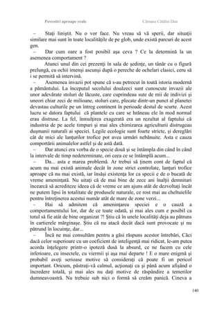 Povestiri aproape reale Cârnaru Cătălin Dan
– Staţi liniştit. Nu o vor face. Nu vreau să vă sperii, dar situaţii
similare mai sunt în toate localităţile de pe glob, unde există parcuri de acest
gen.
– Dar cum oare a fost posibil aşa ceva ? Ce la determină la un
asemenea comportament ?
Atunci unul din cei prezenţi în sala de şedinţe, un tânăr cu o figură
prelungă, cu ochii imenşi ascunşi după o pereche de ochelari clasici, ceru să
i se permită să intervină.
– Asemenea invazii pot spune că s-au petrecut în toată istoria modernă
a pământului. La începutul secolului douăzeci sunt cunoscute invazii ale
unor adevărate stoluri de lăcuste, care cuprindeau sute de mii de indivizi şi
uneori chiar zeci de milioane, stoluri care, plecate dintr-un punct al planetei
devastau culturile pe un întreg continent în perioade destul de scurte. Acest
lucru se datora faptului că plantele cu care se hrăneau ele în mod normal
erau distruse. La fel, înmulţirea exagerată era un rezultat al faptului că
industria de pe acele timpuri şi mai ales chimizarea agriculturii distrugeau
duşmanii naturali ai speciei. Legile ecologie sunt foarte stricte, şi dereglări
cât de mici ale lanţurilor trofice pot avea urmări nebănuite. Asta e cauza
comportării animalelor astfel şi de astă dată.
– Dar atunci era vorba de o specie două şi se întâmpla din când în când
la intervale de timp nedeterminate, ori ceea ce se întâmplă acum...
– Da... asta e marea problemă. Ar trebui să ţinem cont de faptul că
acum nu mai există animale decât în zone strict controlate, lanţuri trofice
aproape că nu mai există, iar însăşi existenţa lor ca specii e de o bucată de
vreme ameninţată. Nu uitaţi că de mai bine de zece ani înalţii demnitari
încearcă să acrediteze ideea că de vreme ce am ajuns atât de dezvoltaţi încât
ne putem lipsi în totalitate de produsele naturale, ce rost mai au cheltuielile
pentru întreţinerea acestui număr atât de mare de zone verzi...
– Hai să admitem că ameninţarea speciei e o cauză a
comportamentului lor, dar de ce toate odată, şi mai ales cum e posibil ca
totul să fie atât de bine organizat ?! Ştiu că în unele localităţi deja au pătruns
în cartierele mărginaşe. Ştiu că nu atacă decât dacă sunt provocate şi nu
pătrund în locuinţe, dar...
– Încă ne mai consultăm pentru a găsi răspuns acestor întrebări, Căci
dacă celor superioare cu un coeficient de inteligenţă mai ridicat, le-am putea
acorda înţelegere printr-o ipoteză dusă la absurd, ce ne facem cu cele
inferioare, cu insectele, cu viermii şi aşa mai departe ! E o mare enigmă şi
probabil aveţi serioase motive să consideraţi că poate fi un pericol
important. Oricum, păstraţi-vă calmul, acţionaţi ca şi până acum afişând o
încredere totală, şi mai ales nu daţi motive de răspândire a temerilor
dumneavoastră. Nu trebuie sub nici o formă să creăm panică. Cineva a
140
 