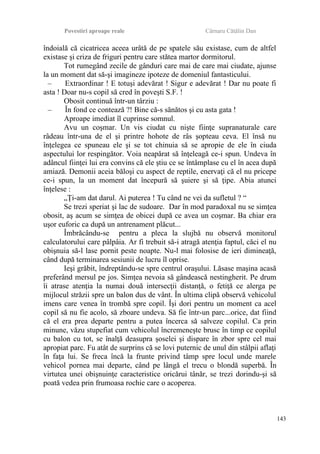 Povestiri aproape reale Cârnaru Cătălin Dan
îndoială că cicatricea aceea urâtă de pe spatele său existase, cum de altfel
existase şi criza de friguri pentru care stătea martor dormitorul.
Tot rumegând zecile de gânduri care mai de care mai ciudate, ajunse
la un moment dat să-şi imagineze ipoteze de domeniul fantasticului.
– Extraordinar ! E totuşi adevărat ! Sigur e adevărat ! Dar nu poate fi
asta ! Doar nu-s copil să cred în poveşti S.F. !
Obosit continuă într-un târziu :
– În fond ce contează ?! Bine că-s sănătos şi cu asta gata !
Aproape imediat îl cuprinse somnul.
Avu un coşmar. Un vis ciudat cu nişte fiinţe supranaturale care
râdeau într-una de el şi printre hohote de râs şopteau ceva. El însă nu
înţelegea ce spuneau ele şi se tot chinuia să se apropie de ele în ciuda
aspectului lor respingător. Voia neapărat să înţeleagă ce-i spun. Undeva în
adâncul fiinţei lui era convins că ele ştiu ce se întâmplase cu el în acea după
amiază. Demonii aceia băloşi cu aspect de reptile, enervaţi că el nu pricepe
ce-i spun, la un moment dat începură să şuiere şi să ţipe. Abia atunci
înţelese :
„Ţi-am dat darul. Ai puterea ! Tu când ne vei da sufletul ? “
Se trezi speriat şi lac de sudoare. Dar în mod paradoxal nu se simţea
obosit, aş acum se simţea de obicei după ce avea un coşmar. Ba chiar era
uşor euforic ca după un antrenament plăcut...
Îmbrăcându-se pentru a pleca la slujbă nu observă monitorul
calculatorului care pâlpâia. Ar fi trebuit să-i atragă atenţia faptul, căci el nu
obişnuia să-l lase pornit peste noapte. Nu-l mai folosise de ieri dimineaţă,
când după terminarea sesiunii de lucru îl oprise.
Ieşi grăbit, îndreptându-se spre centrul oraşului. Lăsase maşina acasă
preferând mersul pe jos. Simţea nevoia să gândească nestingherit. Pe drum
îi atrase atenţia la numai două intersecţii distanţă, o fetiţă ce alerga pe
mijlocul străzii spre un balon dus de vânt. În ultima clipă observă vehicolul
imens care venea în trombă spre copil. Îşi dori pentru un moment ca acel
copil să nu fie acolo, să zboare undeva. Să fie într-un parc...orice, dat fiind
că el era prea departe pentru a putea încerca să salveze copilul. Ca prin
minune, văzu stupefiat cum vehicolul încremeneşte brusc în timp ce copilul
cu balon cu tot, se înalţă deasupra şoselei şi dispare în zbor spre cel mai
apropiat parc. Fu atât de surprins că se lovi puternic de unul din stâlpii aflaţi
în faţa lui. Se freca încă la frunte privind tâmp spre locul unde marele
vehicol pornea mai departe, când pe lângă el trecu o blondă superbă. În
virtutea unei obişnuinţe caracteristice oricărui tânăr, se trezi dorindu-şi să
poată vedea prin frumoasa rochie care o acoperea.
143
 