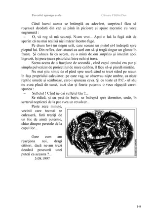 Povestiri aproape reale Cârnaru Cătălin Dan
Când lucrul acesta se întâmplă cu adevărat, surpriza-l făcu să
roşească deodată din cap şi până în picioare şi spuse mecanic cu voce
sugrumată :
– O, vă rog să mă scuzaţi. N-am vrut... Apoi o luă la fugă atât de
speriat că nu mai realiză nici măcar încotro fuge.
Pe drum lovi un negru urât, care scoase un pistol şi-l îndreptă spre
pieptul lui. Din reflex, dori atunci ca acel om să-şi tragă singur un glonte în
frunte. Şi culmea fu că acesta, cu o mină de om surprins şi imediat apoi
îngrozit, îşi puse ţeava pistolului între ochi şi trase.
Scena aceea de o fracţiune de secundă , când capul omului era pur şi
simplu pulverizat de proiectilul de mare calibru, îl făcu să-şi piardă minţile.
Nu mai ştiu nimic de el până spre seară când se trezi stând pe scaun
în faţa propriului calculator, pe care vag, se observau nişte umbre, ca nişte
reptile umede şi scârboase, care-i spuneau ceva. Şi cu toate că P.C.- ul său
nu avea placă de sunet, auzi clar şi foarte puternic o voce răguşită care-i
spunea :
– Sufletul ! Când ne dai sufletul tău ?...
Se ridică, şi cu paşi de beţiv, se îndreptă spre dormitor, unde, în
sertarul noptierei de la pat avea un revolver...
Peste zece minute,
vecinii care tocmai se
culcaseră, fură treziţi de
un foc de armă puternic,
chiar dinspre peretele de la
capul lor...
Oare cum am
reacţiona noi, dragi
cititori, dacă ne-am trezi
deodată posesorii unei
puteri ca aceasta ?...
5.08.1997
144
 