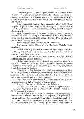 Povestiri aproape reale Cârnaru Cătălin Dan
Îl cuprinse groaza. O groază aparte dublată de o imensă tristeţe.
Posesorul acelui glas era de mult timp mort... Şi el îl auzise... aproape că-l
simţise... iar acel instrument îi confirmase cea mai grozavă bănuială pe care
o poate avea un om în viaţă. Aceea că până şi cele mai sigure vise pot fi de
fapt realitate...
Şi simţi deodată că e singur. Mai singur decât oricând... Ochii obosiţi
alergând disperaţi în toate părţile se loviră de aparatul telefonic aflat pe
birou lângă maşina de scris. Imediat căzu în genunchi şi privind în sus, spre
răsărit, se rugă :
– Doamne, Dumnezeule, atotputernic, te rog din suflet, fă să nu fie
adevărat ! Fă să nu se fi întâmplat în realitate asta ! Mi-e frică, Doamne !
Fă să sune telefonul. Să mă caute cineva ! Oricine ! Doar să uit ce simt
acum... Să uit că Mitică a fost aici...
– Dar ca un făcut i se păru că aude un glas spunându-i :
– Dar, dragul meu... Mitică a avut dreptate... Oracolul spune
adevărul...
– Groaza îi crescu şi mai mult alimentată de faptul că ştia foarte bine
că Mitică, prietenul lui care nu mai era, dacă fusese într-adevăr acolo,
avusese dreptate în tot ce-i spusese...
Şi având dreptate, frica lui era cu atât mai mare ştiind că tocmai asta
confirmă adevărul realităţii trăiri lui...
Îşi făcu o cruce mare, mai privi odată spre peretele de răsărit şi se
ridică repezindu-se spre televizor, căruia, după ce-i dădu drumul, începu să-
i caute rapid prin programe în speranţa că va găsi ceva vesel , vesel, care să-
l facă să uite ce nu era de uitat...
Dar după puţin timp descoperi că groaza îi creşte nemăsurat şi încep
să i se scurgă râuleţe de transpiraţie pe spinare şi pe frunte, orbindu-l. Toate
programele, după câteva secunde intrau automat pe teletext şi se opreau la
horoscopul săptămânii tocmai la zodia vărsătorului...
După cinci minute de disperare îl cuprinse deodată furia şi azvârli
telecomanda inutilă făcând-o ţăndări, în timp ce striga :
– Oracolul ! Doamne, nu ! Mitică, de ce-mi faci asta ?!
Furtuna de afară se înteţi brusc, iar fereastra împinsă de curent
desigur, se lovi puternic de perete antrenând în treacăt cablul veiozei de pe
birou, care căzu şi se sparse.
Rămase împietrit locului. Ochii se îndreptară mecanic spre singura
sursă de lumină rămasă – televizorul şi citi stupefiat : “ Pe plan material,
veţi avea ghinion. Deci evitaţi relaţiile de afaceri. E posibil ca rudele să nu
fie de acord cu voinţa dumneavoastră. Nu le daţi atenţie. Nu ele vor hotărî
viitorul dumneavoastră. Ci noi... astrele... Şi noi spunem că în schimb, pe
146
 