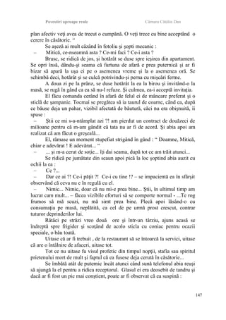 Povestiri aproape reale Cârnaru Cătălin Dan
plan afectiv veţi avea de trecut o cumpănă. O veţi trece cu bine acceptând o
cerere în căsătorie. “
Se aşeză ai mult căzând în fotoliu şi şopti mecanic :
– Mitică, ce-nseamnă asta ? Ce-mi faci ? Ce-i asta ?
Brusc, se ridică de jos, şi hotărât se duse spre ieşirea din apartament.
Se opri însă, dându-şi seama că furtuna de afară e prea puternică şi ar fi
bizar să apară la uşa ei pe o asemenea vreme şi la o asemenea oră. Se
schimbă deci, hotărât şi se culcă potrivindu-şi perna cu mişcări ferme.
A doua zi pe la prânz, se duse hotărât la ea la birou şi invitând-o la
masă, se rugă în gând ca ea să nu-l refuze. Şi culmea, ea-i acceptă invitaţia.
El făcu comanda cerând în afară de felul ei de mâncare preferat şi o
sticlă de şampanie. Tocmai se pregătea să ia taurul de coarne, când ea, după
ce băuse deja un pahar, vizibil afectată de băutură, căci nu era obişnuită, îi
spuse :
– Ştii ce mi s-a-ntâmplat azi ?! am pierdut un contract de douăzeci de
milioane pentru că m-am gândit că tata nu ar fi de acord. Şi abia apoi am
realizat că am făcut o greşeală...
El, rămase un moment stupefiat strigând în gând : “ Doamne, Mitică,
chiar e adevărat ! E adevărat... “
– ... şi m-a cerut de soţie... îţi dai seama, după tot ce am trăit atunci...
Se ridică pe jumătate din scaun apoi pică la loc şoptind abia auzit cu
ochii la ea :
– Ce ?...
– Dar ce ai ?! Ce-i păţit ?! Ce-i cu tine !? – se impacientă ea în sfârşit
observând că ceva nu e în regulă cu el.
– Nimic... Nimic, doar că nu mi-e prea bine... Ştii, în ultimul timp am
lucrat cam mult... – făcea vizibile eforturi să se comporte normal - ...Te rog
frumos să mă scuzi, nu mă simt prea bine. Plecă apoi lăsând-o cu
consumaţia pe masă, neplătită, ca cel de pe urmă prost crescut, contrar
tuturor deprinderilor lui.
Rătăci pe străzi vreo două ore şi într-un târziu, ajuns acasă se
îndreptă spre frigider şi scoţând de acolo sticla cu coniac pentru ocazii
speciale, o bău toată.
Uitase că ar fi trebuit , de la restaurant să se întoarcă la servici, uitase
că are o întâlnire de afaceri, uitase tot.
Tot ce nu uitase fu visul profetic din timpul nopţii, stafia sau spiritul
prietenului mort de mult şi faptul că ea fusese deja cerută în căsătorie...
Se îmbătă atât de puternic încât atunci când sună telefonul abia reuşi
să ajungă la el pentru a ridica receptorul. Glasul ei era deosebit de tandru şi
dacă ar fi fost un pic mai conştient, poate ar fi observat că ea suspină :
147
 