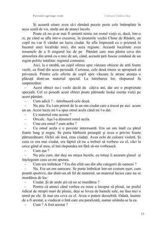 Povestiri aproape reale Cârnaru Cătălin Dan
Şi această uitare avea să-i rămână pecete peste cele întâmplate în
acea seară de vis, mulţi ani de atunci încolo.
Poate că nu şi-ar mai fi amintit nimic tot restul vieţii ei, dacă, într-o
zi, pe când se afla într-o excursie, în ţinuturile vechii Chine de Răsărit, un
copil nu i-ar fi vândut un lucru ciudat. Se afla împreună cu o prietenă în
bazarul unei localităţi mici, din acea regiune. Această localitate avea
renumele de a fi singurul loc de pe Pământ care mai păstra ceva din
atmosfera din urmă cu o mie de ani, când, această ţară fusese condusă de un
regim politic totalitar: regimul comunist.
Aici, la o tarabă, un copil oferea spre vânzare obiecte de artă foarte
vechi, ca fiind din acea perioadă. Curioase, cele două tinere se apropiară să
privească. Printre cele oferite de copil spre vânzare le atrase atenţia o
plăcuţă dintr-un material special. La întrebarea lor, răspunsul fu
surprinzător:
– Acest obiect nu-i vechi decât de câţiva ani, dar are o proprietate
specială. Cel ce posedă acest obiect poate pătrunde însăşi esenţa vieţii pe
acest pământ.
– Cum adică ? – întrebaseră cele două.
– Nu ştiu. Eu l-am primit de la un om ciudat care a trecut pe aici acum
un an. Acest lucru mi l-a spus omul acela când mi l-a dat.
– Ce material este acesta ?
– Oricalc. Aşa l-a denumit omul acela.
– Cine era omul ? cum arăta ?
– Cu omul acela e o poveste interesantă. Era un om înalt cu părul
foarte lung şi negru. Se purta bărbierit proaspăt şi avea o privire foarte
pătrunzătoare. Ochii săi însă, erau ciudaţi. Avea ochi de culoare violetă. Şi
ceea ce era mai ciudat, era faptul că nu a trebuit să vorbesc cu el, căci la
orice gând al meu, el îmi răspundea tot fără să-mi vorbească.
– Cum aşa ?
– Nu ştiu cum, dar deşi nu mişca buzele, eu totuşi îi auzeam glasul şi
înţelegeam ceea ce-mi spunea.
– Cum era îmbrăcat ? Era din elită sau din alte categorii de oameni ?
– Nu. Era un om oarecare. Se purta îmbrăcat într-un costum uşor, cum
poartă sportivii, dar dintr-un alt fel de material, un material lucios care nu se
murdărea de loc.
– Ciudat. Şi de unde ştii că nu se murdărea ?
– Pentru că atunci când vorbea cu mine a început să plouă, iar praful
ridicat de stropii mari de ploaie, deşi se lovea de hainele sale, nu lăsa nici o
urmă pe ele. Şi mai era ceva cu el. Avea o putere deosebită. Odată, înainte
de a fi arestat, a vindecat o fată care era paralizată, numai uitându-se la ea.
– Cum ? A fost arestat ?
13
 