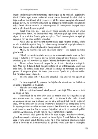 Povestiri aproape reale Cârnaru Cătălin Dan
încât i se ridică aproape instantaneu firele de păr de pe ceafă şi-l cuprinseră
fiorii. Privind spre sursa ciudatului sunet rămase împietrit locului, căci în
faţa sa chiar în mijlocul aleii era o veveriţă de culoare complet albă care-l
privea direct, cu o privire nemăsurat de expresivă pentru nişte ochi atât de
mici. După câteva secunde de descumpănire îşi trecu palma dreaptă peste
ochi şi plecă mai departe şoptind :
– Parcă erau ochii ei... – dar se opri brusc auzindu-se strigat din urmă
de glasul unei femei. Nu făcuse decât vreo trei patru-paşi, aşa că era absolut
sigur că nu e nici o femeie prin apropiere. Total descumpănit, se opri şi
aruncă o privire peste umăr în urma lui.
Acolo unde cu câteva clipe înainte fusese acea veveriţă ciudată, acum
se afla o tânără cu părul lung de culoare neagră cu ochii negri şi cu buzele
împietrite într-un zâmbet îngăduitor, înveşmântată în alb.
– Milos, nu regreţi ce ai făcut în această seară ? – i se adresă ea cu un
glas blând.
El încă nerevenindu-şi din surpriza de a o revedea acolo unde de fapt
nu ar fi putut fi, o privea cu o privire bovină specifică celor limitaţi. Tânăra
continuă şi ea să-l privească cu acelaşi zâmbet în timp ce i se adresă:
– Tinere, măcar în această noapte încearcă să te căieşti pentru faptele
tale. Mai poţi fi fericit dacă îţi ajuţi sufletul să se îmblânzească, să devină
mai curat. În această seară Fiul Omului s-a înălţat la părintele său ceresc
pentru că a regretat şi s-a căit sincer pentru toate faptele lui şi ale semenilor
lui. Şi iată că acum e fericit...
– Tu cine dracu eşti ?! Lasă-mă dracului ! De unde-ai mai apărut şi
tu?!
Ea tăcu surprinsă de violenţa limbajului său şi mai ales de hotărârea
cu care se pregătea s-o lovească.
– Piei din calea mea, curvă !!
Şi în acelaşi timp încercă să o lovească peste faţă. Mâna sa trecu însă
ca printr-un fum.
Întunericul de pe alee spart doar de razele lunii nu-i îngăduia să-şi
dea seama cum de reuşise tânăra să i se ferească din cale. Asta-l
descumpăni şi mai tare şi atunci începu să se rotească fără rost în mijlocul
aleii, privind insistent în spatele frunzarului tufişurilor ce mărgineau aleea
în speranţa că o va vedea ascunsă undeva. Dar întrucât ea nu era acolo el
mai lansă în noaptea din jur câteva înjurături şi apoi îşi continuă grăbit
drumul. Ajuns acasă, urcă în camera lui, se schimbă şi se culcă.
Nu avea să aibă parte de linişte în acea noapte. Imediat ce adormi,
glasul unor copii ce cântau pe stradă un imn religios îl trezi. Primul lucru pe
care-l văzu atunci când deschise ochii fu o prea frumoasă imagine a lunii
chiar în fereastra lui. Somnoros încă nu îşi dădu seama cum de s-a întâmplat
150
 