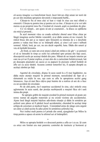 Povestiri aproape reale Cârnaru Cătălin Dan
că aceea imagine s-a transformat încet, încet într-un chip uman iar norii de
pe cer din imediata apropiere deveniră o impozantă barbă...
– Căieşte-te fiu al meu căci ai luat o viaţă în ziua cea mai sfântă a
omenirii. Căieşte-te pentru tine şi pentru cei ca tine...Căieşte-te şi te voi iubi
mereu ca pe propriul meu fiu. Crezând că visează, şopti cu jumătate de glas:
– Ce vis tâmpit... am ajuns să am şi coşmaruri... la dracu cu spălăcita
aia mică şi proastă...
În acel moment văzu cu coada ochiului zborul unui liliac chiar pe
lângă imaginea acelui bătrân venerabil, şi-şi dădu seama că nu visează. Se
ridică brusc din pat şi se repezi spre fereastră cu intenţia de a o deschide
pentru a vedea mai bine ce se întâmplă afară, şi cine-i cel care-i tulbură
somnul. Afară, însă, pe cer, nu era decât superbă, luna. Dădu din umeri şi
vru să închidă fereastra.
„În fond, ce oare am avut atunci când am strâns-o de gât “, se pomeni
el că se întreabă în timp ce ochii lui coborând spre poiana din faţa casei,
descoperiră acolo pe aceeaşi tânără din parc. Mânat de un impuls interior pe
care nu şi-l-ar fi putut explica, şi mai ales de o curiozitate bolnăvicioasă, luă
pe deasupra pijamalei un sacou şi cu papucii în picioare coborî hotărât să
afle cei cu acea tânără. Aceasta contrar temerilor lui, îl aştepta dreaptă cu
acelaşi zâmbet pe faţă.
*
Agentul de circulaţie, dispus în acea seară la a fi mai îngăduitor, nu
dădu mare atenţie maşinii în primul moment, nerealizând de fapt că e
răsturnată cu roţile în sus, aşa cum se afla în apropierea acelui gang
întunecos. Aşa că mai făcu câţiva paşi înainte de a realiza că are de a face
cu un accident de circulaţie.
Pe de altă parte, nu-l surprinse accidentul în sine, căci străzile erau
aglomerate în acea seară, dar poziţia neobişnuită a maşinii făcu să-i sară
inima din piept.
Se apropie grăbit de maşină crezând în primul moment că poate are
noroc numai de pagube materiale şi nu există victime ale accidentului.
Ajuns însă lângă maşină înţelese adevărata situaţie şi dădu în urmărire pe
şoferul care părea să fi părăsit locul accidentului, chemând în acelaşi timp
echipa de cercetare şi medicul legist. Constatând urme de sânge ceru urgent
un câine şi când acesta fu adus porni în urmărirea şoferului laş.
Nu-i trebui mult pentru a-l prinde din urmă, ajungându-l pe Milos la
timp pentru a apuca să asiste la ultimul act al întâmplării.
*
Milos se apropia hotărât s-o descoasă pentru a afla ce-i cu ea. Şi cum
ca orice om limitat era mai puternic controlat de instincte şi hormoni şi
151
 