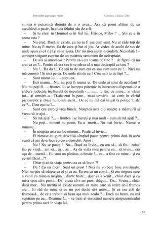 Povestiri aproape reale Cârnaru Cătălin Dan
simţea o puternică dorinţă de a o avea... Aşa că porni alături de ea
ascultând-o pasiv, în ciuda felului său de a fi.
– Şi tu crezi în Domnul şi în fiul lui, Hristos, Milos ? ... Ştii ce e în
seara asta ?
– Nu cred. Dacă ar exista, eu nu aş fi aşa cum sunt. Nu ar râde toţi de
mine. Nu aş fi mereu ăla de care-şi bat ei joc. Ar vedea de acolo de sus de
unde spun ei că e el şi m-ar ajuta. Da‘ nu m-a ajutat niciodată. Niciodată ! –
aproape strigase cuprins de un puternic sentiment de nedreptate.
– De aia ai omorât-o ? Pentru că-i era teamă de tine ?... de faptul că nu
erai ca ea ?... Pentru că era sau ţi se părea că e mai deşteaptă ca tine ?
– Nu !... Ba da !... Ce ştii tu de cum era ea sau cum sunt eu ?... Nici nu
mă cunoşti ! Şi nici pe ea. De unde ştii de ea ? Cine eşti tu de fapt ?...
– Sunt mama lui... – şopti ea.
– Eşti mama... Nu, nu poţi fi mama ei. De unde ai ştiut de accident ?
Nu, nu poţi fi... – fruntea lui se încreţea puternic în încercarea disperată de a
elibera judecata încătuşată de neputinţă - ... nu... tu râzi de mine... ai văzut
tot... ai urmărit-o... D-aia erai în parc... m-ai urmărit... ai venit în vârful
picioarelor şi d-aia nu te-am auzit... De ce nu mă dai în gât la poliţie ?...de
ce ?... Cine eşti tu ?...
– Sunt cea care-ţi vrea binele. Noaptea asta e o noapte a mântuirii şi
vreau să te ajut...
– Să mă ajuţi ?... – fruntea i se încreţi şi mai mult – cum să mă ajuţi ?...
Nu poţi... nimeni nu poate. Ea a murit... Nu mai învie... Numai o
minune...
– În noaptea asta au loc minuni... Poate că învie...
– El rămase cu gura deschisă simţind poate pentru prima dată în acea
seară că are de-a face cu ceva deosebit. Apoi :
– Nu ! Nu se poate ! Nu... Dacă ea învie... eu am să... să fiu... robu‘
tău pe viaţă... am să... aş... aş... Aş da viaţa mea pentru ea... să învie... era
aşa de... curată... Eu sunt un păcătos, o bestie !... ea... a fost cu mine... şi eu
ce-am făcut...?!
– Chiar ţi-ai da viaţa pentru ea ca să învie ?!
– Da ! Eu nu merit. Sunt un prost ! Nici nu vorbesc bine româneşte.
Nici nu ştiu să trăiesc ca ei şi ca ea. Ea era ca un copil... Şi era singura care
a venit cu mine-n maşină... dintre toate... doar ea a venit... chiar dacă şi ea
mi-a spus că-s prost... Da‘ zicea că-s un prost drăguţ... Da... Vreau... chiar
dacă mor... Nu merită să existe oameni ca mine care să strice ce-i frumos
aici... Ei râd de mine şi eu nu pot decât să-i urăsc... Şi ea era atât de
frumoasă... de ce a trebuit să beau aşa mult acolo ?... Dacă nu beam, nu mă
supăram pe ea... Doamne !... – se trezi el invocând numele atotputernicului
pentru prima oară în viaţa lui.
152
 