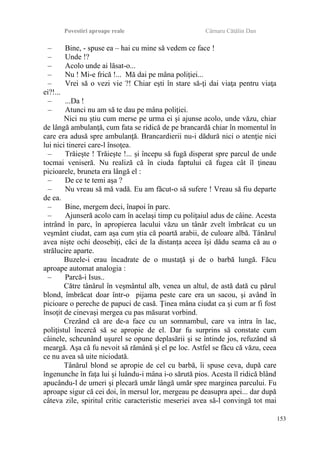 Povestiri aproape reale Cârnaru Cătălin Dan
– Bine, - spuse ea – hai cu mine să vedem ce face !
– Unde !?
– Acolo unde ai lăsat-o...
– Nu ! Mi-e frică !... Mă dai pe mâna poliţiei...
– Vrei să o vezi vie ?! Chiar eşti în stare să-ţi dai viaţa pentru viaţa
ei?!...
– ...Da !
– Atunci nu am să te dau pe mâna poliţiei.
Nici nu ştiu cum merse pe urma ei şi ajunse acolo, unde văzu, chiar
de lângă ambulanţă, cum fata se ridică de pe brancardă chiar în momentul în
care era adusă spre ambulanţă. Brancardierii nu-i dădură nici o atenţie nici
lui nici tinerei care-l însoţea.
– Trăieşte ! Trăieşte !... şi începu să fugă disperat spre parcul de unde
tocmai veniseră. Nu realiză că în ciuda faptului că fugea cât îl ţineau
picioarele, bruneta era lângă el :
– De ce te temi aşa ?
– Nu vreau să mă vadă. Eu am făcut-o să sufere ! Vreau să fiu departe
de ea.
– Bine, mergem deci, înapoi în parc.
– Ajunseră acolo cam în acelaşi timp cu poliţaiul adus de câine. Acesta
intrând în parc, în apropierea lacului văzu un tânăr zvelt îmbrăcat cu un
veşmânt ciudat, cam aşa cum ştia că poartă arabii, de culoare albă. Tânărul
avea nişte ochi deosebiţi, căci de la distanţa aceea îşi dădu seama că au o
strălucire aparte.
Buzele-i erau încadrate de o mustaţă şi de o barbă lungă. Făcu
aproape automat analogia :
– Parcă-i Isus..
Către tânărul în veşmântul alb, venea un altul, de astă dată cu părul
blond, îmbrăcat doar într-o pijama peste care era un sacou, şi având în
picioare o pereche de papuci de casă. Ţinea mâna ciudat ca şi cum ar fi fost
însoţit de cinevaşi mergea cu pas măsurat vorbind.
Crezând că are de-a face cu un somnambul, care va intra în lac,
poliţistul încercă să se apropie de el. Dar fu surprins să constate cum
câinele, scheunând uşurel se opune deplasării şi se întinde jos, refuzând să
meargă. Aşa că fu nevoit să rămână şi el pe loc. Astfel se făcu că văzu, ceea
ce nu avea să uite niciodată.
Tânărul blond se apropie de cel cu barbă, îi spuse ceva, după care
îngenunche în faţa lui şi luându-i mâna i-o sărută pios. Acesta îl ridică blând
apucându-l de umeri şi plecară umăr lângă umăr spre marginea parcului. Fu
aproape sigur că cei doi, în mersul lor, mergeau pe deasupra apei... dar după
câteva zile, spiritul critic caracteristic meseriei avea să-l convingă tot mai
153
 