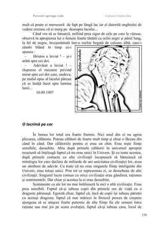 Povestiri aproape reale Cârnaru Cătălin Dan
mult că poate ei merseseră de fapt pe lângă lac iar el datorită unghiului de
vedere crezuse că ei merg pe deasupra lacului...
Când vru să se întoarcă, nefiind prea sigur de cele pe care le văzuse,
observă în apropierea lui o femeie foarte tânără cu ochii negri şi părul lung,
la fel de negru, înveşmântată într-o rochie bogată de culoare albă, care-i
zâmbi blând în timp ce-i
spunea :
– Hristos a înviat ! – şi-i
arătă spre cei doi.
– Adevărat a înviat ! –
răspunse el mecanic privind
mirat spre cei doi care, undeva,
pe malul opus al lacului păreau
că se înalţă încet spre lumina
lunii...
10.09.1997
O lacrimă pe cer
În lumea lor totul era foarte frumos. Nici unul din ei nu agrea
plecarea, călătoria. Puteau călători de foarte mult timp şi chiar o făceau din
când în când. Dar călătoriile pentru ei erau un chin. Erau nişte fiinţe
sensibile, deosebite. Abia după primele călătorii în universul apropiat
reuşiseră să înţeleagă faptul că nu erau unici în Univers. Şi cu toate acestea,
după primele contacte cu alte civilizaţii începuseră să bănuiască că
mitologia lor care declara de miliarde de ani unicitatea civilizaţiei lor, avea
un sâmbure de adevăr. Cu toate că nu erau singurele fiinţe inteligente din
Univers, erau totuşi unici. Prin tot ce reprezentau ei, se deosebeau de alte
civilizaţii. Singurul lucru comun cu orice civilizaţie erau gândirea, raţiunea
şi sentimentele. Dar chiar şi acestea la ei erau deosebite.
Sentimente ca ale lor nu mai întâlniseră la nici o altă civilizaţie. Erau
prea sensibili. Faptul că-şi iubeau copii din primele ore de viaţă cu o
dragoste pătimaşă. Egoistă chiar, faptul că, încă de copii îşi iubeau părinţii
cu aceiaşi dragoste, faptul că mai măricei în firescul proces de creştere
ajungeau să se ataşeze foarte puternic de alte fiinţe fie ele semeni întru
raţiune sau mai jos pe scara evoluţiei, faptul că-şi iubeau casa, locul de
154
 