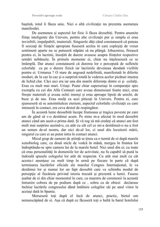 Povestiri aproape reale Cârnaru Cătălin Dan
baştină, totul îi făcea unic. Nici o altă civilizaţie nu prezenta asemenea
manifestări.
De asemenea şi aspectul lor fizic îi făcea deosebiţi. Pentru anumite
fiinţe inteligente din Univers, pentru alte civilizaţii pur şi simplu ei erau
invizibili, impalpabili, imateriali. Singurele dăţi când constataseră că puteau
fi sesizaţi de fiinţele apropiate fuseseră acelea în care copleşiţi de vreun
sentiment aparte nu se putuseră stăpâni să nu plângă. Izbucnirea, firească
pentru ei, în lacrimi, însoţită de durere avusese asupra fiinţelor respective
urmări nebănuite. În primele momente ei, chiar nu înţeleseseră ce se
întâmplă. Dar atunci constataseră că durerea lor e percepută de sufletele
celorlalţi ca pe o durere fizică iar lacrimile deveneau deodată vizibile
pentru ei. Urmarea ? O stare de angoasă nedefinită, manifestată în diferite
moduri, de la caz la caz şi o surpriză totală la vederea acelor picături imense
de lichid clar. Căci aici era iar una din marile diferenţe dintre ei şi ceilalţi.
Erau cu mult mai mari. Uriaşi. Poate chiar superuriaşi în comparaţie spre
exemplu cu cei din Alfa Centauri care aveau dimensiuni foarte mici, erau
fireşte materiali şi aveau ochii imenşi şi erau aproape lipsiţi de urechi, de
buze şi de nas. Erau mulţi ca acei piticuţi în Univers. Pentru ei, care
ajunseseră să se autointituleze eterieni, aspectul celorlalte civilizaţii cu care
intraseră în contact, era ceva destul de respingător.
În această lume deosebită începe frumoasa şi tragica poveste pe care
am de gând să v-o destăinui acum. Pe mine m-a afectat în mod deosebit
atunci când am auzit-o prima dată. Şi vă rog să mă credeţi că atunci am fost
mult mai surprins auzind-o, cu atât cu cât cel ce mi-a destăinuit-o nu a fost
un semen de-al nostru, dar nici de-al lor, ci unul din locuitorii mării,
singurul cu care ei au putut intra în contact atunci.
Micul grup de oameni de ştiinţă se ţinea ca o turmă de oi după marele
xenobiolog care, cu două sticle de vodcă în mână, mergea în fruntea lor
îndreptându-se spre camera lui de la marele hotel. Nici unul din ei, cu toate
că erau personalităţi în domeniile lor de activitate, nu fu capabil să pună la
îndoială spusele colegului lor atât de respectat. Cu atât mai mult cu cât
acesta-i anunţase cu mult timp în urmă pe fiecare în parte că după
terminarea lucrărilor oficiale ale marelui Congres Internaţional, le va
destăinui lor şi numai lor un fapt deosebit care va schimba modul de
percepţie al fiecăruia privind istoria trecută şi prezentă a lumii. Fusese
asaltat de ei din chiar momentul în care, ca maestru de ceremonii la această
întrunire cobora de pe podium după ce , sobru ca de obicei declarase
închise lucrările congresului dând întâlnire colegilor săi pe anul viitor la
aceiaşi dată în Spania.
Merseseră toţi după el încă de atunci, practic, bietul om
nemaiscăpând de ei. Aşa că după ce făcuseră toţi o haltă la barul hotelului
155
 
