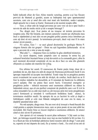 Povestiri aproape reale Cârnaru Cătălin Dan
haltă indicată chiar de Geo Aline marele xenolog, pentru a-şi lua fiecare
provizii de băutură şi gustări, acum se îndreptau toţi spre apartamentul
acestuia, care era şi unul din cele mai mari ale hotelului, unde-i aştepta,
după spusele lui o mare şi foarte frumoasă şi de neuitat noapte albă.
– Geo, e chiar atât de lungă povestea pe care vrei să ne-o spui încât e
nevoie de atât de multe sticle şi de o noapte întreagă ?
– Nu, dragii mei. S-ar putea să nu reuşesc să termin povestea în
noaptea asta. Dar fiţi liniştiţi, am reţinut camerele voastre pe cheltuiala mea
încă o săptămână şi mai ales m-am pregătit psihic pentru orice întrebare pe
care aţi dori să mi-i puneţi la terminarea poveştii, dacă veţi mai fi în stare
atunci să-mi puneţi...
– Fii serios, Geo ! – se auzi glasul doctorului în geologie Moira P.
singura femeie din tot grupul – Doar nu eşti legendara Şeherazada să ne
spui o poveste de o mie şi una de nopţi...
– Mai ştiţi ?... – răspunse Geo cu maliţie în glas zâmbind misterios.
La acest răspuns, toate şoaptele care se auzeau în urma lui, pe
culoarul hotelului încetară brusc şi toţi deveniră ca la comandă gravi, abia în
acel moment devenind conştienţi că nu au de-a face cu una din glumele
obişnuite şi ciudate ale marelui lor coleg.
*
Era ultima lor seară. O cunoscuse de foarte puţin timp, doar de o
jumătate de an, dar deja era atât de ataşat de frumoasa profesoară încât îi era
aproape imposibil să accepte inevitabilul. Toată viaţa lui se pregătise pentru
acest eveniment iar acum era atât de răvăşit, de confuz, încât dacă nu ar fi
fost la mijloc mândria lui deosebită, ar fi renunţat de bunăvoie la călătoria
care-l aştepta. Dar nu putea face acest lucru. Consumul energetic şi
pregătirea psiho – tehnică necesare unei asemenea călătorii nu stătea la
îndemână oricui, aşa că era perfect conştient de piedicile care s-ar fi ivit în
calea renunţării lui cu atât mai mult cu cât trecuse prin trei teste pregătitoare
care-l formaseră şi totodată îi verificaseră hotărârea luată atunci, la
terminarea studiilor medii. Se apropie de ea cu lacrimi în ochi şi după o
îmbrăţişare caldă şi cele mai blânde mângâieri de care era în stare, se
depărtă spunând doar atât :
– Nu mă aştepta, draga mea. Nu are rost să-ţi iroseşti o bună bucată din
viaţă pentru a aştepta întoarcerea mea, care se prea poate să nu mai aibă loc
niciodată. Ştii foarte bine ce riscuri implică o asemenea călătorie. Şi atunci
când ai ales să-mi fii prietenă...
– Am sperat că vei renunţa la acest plan nebunesc ! Câţi sunt ca tine.
Iată : pe întreaga noastră lume doar zece inşi au mai hotărât la fel ca tine. Ce
te-a făcut pe tine să hotărăşti părăsirea lumii noastre atât de dragi ? cum poţi
tu, suporta să stai departe de casă, fie şi numai o lună... Eu cred că nu am să
156
 