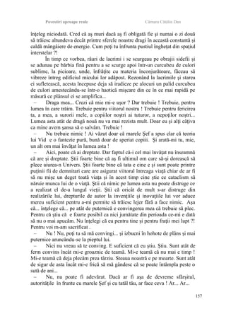 Povestiri aproape reale Cârnaru Cătălin Dan
înţeleg niciodată. Cred că aş muri dacă aş fi obligată fie şi numai o zi două
să trăiesc altundeva decât printre sferele noastre dragi în această constantă şi
caldă mângâiere de energie. Cum poţi tu înfrunta pustiul îngheţat din spaţiul
interstelar ?!
În timp ce vorbea, râuri de lacrimi i se scurgeau pe obrajii sidefii şi
se adunau pe bărbia fină pentru a se scurge apoi într-un curcubeu de culori
sublime, la picioare, unde, înfrăţite cu materia înconjurătoare, făceau să
vibreze întreg edificiul micului lor adăpost. Rezonând la lacrimile şi starea
ei sufletească, acesta începuse deja să iradieze pe alocuri un palid curcubeu
de culori amestecându-se într-o haotică mişcare din ce în ce mai rapidă pe
măsură ce plânsul ei se amplifica...
– Draga mea... Crezi că mie mi-e uşor ? Dar trebuie ! Trebuie, pentru
lumea în care trăim. Trebuie pentru viitorul nostru ! Trebuie pentru fericirea
ta, a mea, a surorii mele, a copiilor noştri ai tuturor, a nepoţilor noştri...
Lumea asta atât de dragă nouă nu va mai rezista mult. Doar eu şi alţi câţiva
ca mine avem şansa să o salvăm. Trebuie !
– Nu trebuie nimic ! Ai văzut doar că marele Şef a spus clar că teoria
lui Vid e o fantezie pură, bună doar de speriat copiii. Şi arată-mi tu, mie,
un alt om mai învăţat în lumea asta !
– Aici, poate că ai dreptate. Dar faptul că-i cel mai învăţat nu înseamnă
că are şi dreptate. Ştii foarte bine că aş fi ultimul om care să-şi dorească să
plece aiurea-n Univers. Ştii foarte bine că tata e cine e şi sunt poate printre
puţinii fii de demnitari care are asigurat viitorul întreaga viaţă chiar de ar fi
să nu mişc un deget toată viaţa şi în acest timp cine ştie ce cataclism să
năruie munca lui de o viaţă. Ştii că nimic pe lumea asta nu poate distruge ce
a realizat el de-a lungul vieţii. Ştii că oricât de mult s-ar distruge din
realizările lui, drepturile de autor la invenţiile şi inovaţiile lui vor aduce
mereu suficient pentru a-mi permite să trăiesc lejer fără a face nimic. Aşa
că... înţelege că... pe atât de puternică e convingerea mea că trebuie să plec.
Pentru că ştiu că e foarte posibil ca nici jumătate din perioada ce-mi e dată
să nu o mai apucăm. Nu înţelegi că eu pentru tine şi pentru fraţii mei lupt ?!
Pentru voi m-am sacrificat .
– Nu ! Nu, poţi tu să mă convingi... şi izbucni în hohote de plâns şi mai
puternice aruncându-se la pieptul lui.
– Nici nu vreau să te conving. E suficient că eu ştiu. Ştiu. Sunt atât de
ferm convins încât mi-e groaznic de teamă. Mi-e teamă că nu mai e timp !
Mi-e teamă că deja plecăm prea târziu. Steaua noastră e pe moarte. Sunt atât
de sigur de asta încât mi-e frică să mă gândesc că se poate întâmpla peste o
sută de ani...
– Nu, nu poate fi adevărat. Dacă ar fi aşa de devreme sfârşitul,
autorităţile în frunte cu marele Şef şi cu tatăl tău, ar face ceva ! Ar... Ar...
157
 