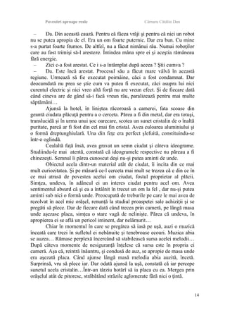 Povestiri aproape reale Cârnaru Cătălin Dan
– Da. Din această cauză. Pentru că făcea vrăji şi pentru că nici un robot
nu se putea apropia de el. Era un om foarte puternic. Dar era bun. Cu mine
s-a purtat foarte frumos. De altfel, nu a făcut nimănui rău. Numai roboţilor
care au fost trimişi să-l aresteze. Întindea mâna spre ei şi aceştia rămâneau
fără energie.
– Zici c-a fost arestat. Ce i s-a întâmplat după aceea ? Ştii cumva ?
– Da. Este încă arestat. Procesul său a făcut mare vâlvă în această
regiune. Urmează să fie executat poimâine, căci a fost condamnat. Dar
deocamdată nu prea se ştie cum va putea fi executat, căci asupra lui nici
curentul electric şi nici vreo altă forţă nu are vreun efect. Şi de fiecare dată
când cineva are de gând să-i facă vreun rău, paralizează pentru mai multe
săptămâni…
Ajunsă la hotel, în liniştea răcoroasă a camerei, fata scoase din
geantă ciudata plăcuţă pentru a o cerceta. Părea a fi din metal, dar era totuşi,
translucidă şi în urma unui şoc oarecare, scotea un sunet cristalin de o înaltă
puritate, parcă ar fi fost din cel mai fin cristal. Avea culoarea aluminiului şi
o formă dreptunghiulară. Una din feţe era perfect şlefuită, constituindu-se
într-o oglindă.
Cealaltă faţă însă, avea gravat un semn ciudat şi câteva ideograme.
Studiindu-le mai atentă, constată că ideogramele respective nu păreau a fi
chinezeşti. Semnul îi părea cunoscut deşi nu-şi putea aminti de unde.
Obiectul acela dintr-un material atât de ciudat, îi incita din ce mai
mult curiozitatea. Şi pe măsură ce-l cerceta mai mult se trezea că e din ce în
ce mai atrasă de povestea acelui om ciudat, fostul proprietar al plăcii.
Simţea, undeva, în adâncul ei un interes ciudat pentru acel om. Avea
sentimentul absurd că şi ea a întâlnit în trecut un om la fel , dar nu-şi putea
aminti sub nici o formă unde. Preocupată de treburile pe care le mai avea de
rezolvat în acel mic orăşel, renunţă la studiul proaspetei sale achiziţii şi se
pregăti să plece. Dar de fiecare dată când trecea prin cameră, pe lângă masa
unde aşezase placa, simţea o stare vagă de nelinişte. Părea că undeva, în
apropierea ei se află un pericol iminent, dar nelămurit…
Chiar în momentul în care se pregătea să iasă pe uşă, auzi o muzică
înceată care trezi în sufletul ei nebănuite şi tenebroase ecouri. Muzica abia
se auzea… Rămase perplexă încercând să stabilească sursa acelei melodii…
După câteva momente de nesiguranţă înţelese că sursa este în propria ei
cameră. Aşa că, reintră înăuntru, şi condusă de auz, se apropie de masa unde
era aşezată placa. Când ajunse lângă masă melodia abia auzită, încetă.
Surprinsă, vru să plece iar. Dar odată ajunsă la uşă, constată că iar percepe
sunetul acela cristalin…Într-un târziu hotărî să ia placa cu ea. Mergea prin
orăşelul atât de pitoresc, străbătând străzile aglomerate fără nici o ţintă.
14
 
