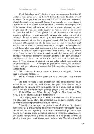 Povestiri aproape reale Cârnaru Cătălin Dan
– Ce să facă, draga mea ?! Suntem o lume care are oroare de călătorii !
Suntem o lume care decât să se despartă de fraţi de surori, de iubite, preferă
să moară. Ce ar putea face-n acest caz ? Crezi că dacă s-ar recunoaşte
oficial dezastrul ce ne ameninţă lumea. S-ar schimba cu ceva situaţia ?
Crezi că lumea ar accepta cu sufletul împăcat o asemenea recunoaştere ? Nu
îţi dai seama că aşa, cel puţin nu ştim, nu ne temem şi putem cel puţin
aştepta sfârşitul senini, şi fericiţi, ducându-ne viaţa normal. Ce ar însemna
un comunicat oficial ?! Te-ai gândit ? Ai fi condamnată la o viaţă de
aşteptare apăsătoare a unei catastrofe pe care nici măcar nu ştii să o
recunoşti. În loc să trăieşti normal şi să mori normal, fulgerător, cum e
moartea normală, ai trăi într-o perpetuă teamă. Ştii foarte bine că cei
capabili să călătorească sunt atât de puţini încât plecarea lor în ultima clipă
s-ar putea să nu schimbe cu nimic soarta ce ne aşteaptă. Nu înţelegi că acu
o sută de ani când acea mică gaură neagră a fost înghiţită de soarele nostru
reacţiile din el au fost definitiv şi ireversibil modificate ? O simţi pe propria
piele. Afară nu mai e ca acum treizeci de ani când eram copii. Îţi mai
aminteşti cum alergai liberă prin atmosfera iradiind în mii de culori calde şi
binefăcătoare ? Nu ai observat că acum prea arar mai e atmosfera de
atunci ? Nu ai observat că până şi cele mai calde radiaţii sunt însoţite de
componente reci ? A în-ceput să predomine verdele, iar de doi ani
încoace, mai grav, albastrul şi nuanţele lui. Ştii foarte bine ce înseamnă asta.
Lumea moare !
– Nu ! Nu moare. E doar o urmare trecătoare a acelei găuri... Totul va
trece în următorii zece ani !...
– Da. E o urmare a acelei găuri, dar nu e trecătoare... aici e marea
tragedie...
Era frânt de durere şi la un moment dat simţi că nu mai poate sta în
aceiaşi incintă cu ea. Nu mai rezista. Era prea mare durerea lor, a
amândorura. Se întoarse spre ea fulgerător şi cu o ultimă rază de emoţie
caldă o cuprinse într-o îmbrăţişare şi alergă graţios şi iute spre ieşire.
– Ce faci ?! Nu pleca ! Dor ! Te rog ! Nu pleca ! Mi-e dor de tine ! Nu
pleca, te iubesc ! Iubitule, nu pot trăi fără tine !
Dar el deja ajunsese departe. Abia i se mai simţea unda de rezonanţă
prin atmosfera rece de afară. Era anotimpul rece şi răcirea soarelui lor era
cu atât mai evidentă prevestind catastrofa iminentă.
Autorităţile, pentru a preveni panica şi mai ales tocmai din raţiunile
pure expuse de el mai devreme, linişteau populaţia prin comunicate oficiale
date de cei mai mari specialişti în domeniul astronomiei, pe care îi avea
planeta lor. Cei care aveau legături cu sectoarele economice universale, cei
care lucrau în diplomaţie şi mai ales cei care se aflau printre oamenii de
ştiinţă şi printre guvernanţi ştiau de mult crudul adevăr. Marea lor stea caldă
158
 