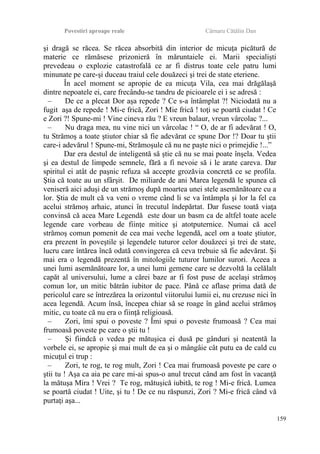 Povestiri aproape reale Cârnaru Cătălin Dan
şi dragă se răcea. Se răcea absorbită din interior de micuţa picătură de
materie ce rămăsese prizonieră în măruntaiele ei. Marii specialişti
prevedeau o explozie catastrofală ce ar fi distrus toate cele patru lumi
minunate pe care-şi duceau traiul cele douăzeci şi trei de state eteriene.
În acel moment se apropie de ea micuţa Vila, cea mai drăgălaşă
dintre nepoatele ei, care frecându-se tandru de picioarele ei i se adresă :
– De ce a plecat Dor aşa repede ? Ce s-a întâmplat ?! Niciodată nu a
fugit aşa de repede ! Mi-e frică, Zori ! Mie frică ! toţi se poartă ciudat ! Ce
e Zori ?! Spune-mi ! Vine cineva rău ? E vreun balaur, vreun vârcolac ?...
– Nu draga mea, nu vine nici un vârcolac ! “ O, de ar fi adevărat ! O,
tu Strămoş a toate ştiutor chiar să fie adevărat ce spune Dor !? Doar tu ştii
care-i adevărul ! Spune-mi, Strămoşule că nu ne paşte nici o primejdie !...”
Dar era destul de inteligentă să ştie că nu se mai poate înşela. Vedea
şi ea destul de limpede semnele, fără a fi nevoie să i le arate careva. Dar
spiritul ei atât de paşnic refuza să accepte grozăvia concretă ce se profila.
Ştia că toate au un sfârşit. De miliarde de ani Marea legendă le spunea că
veniseră aici aduşi de un strămoş după moartea unei stele asemănătoare cu a
lor. Ştia de mult că va veni o vreme când li se va întâmpla şi lor la fel ca
acelui strămoş arhaic, atunci în trecutul îndepărtat. Dar fusese toată viaţa
convinsă că acea Mare Legendă este doar un basm ca de altfel toate acele
legende care vorbeau de fiinţe mitice şi atotputernice. Numai că acel
strămoş comun pomenit de cea mai veche legendă, acel om a toate ştiutor,
era prezent în poveştile şi legendele tuturor celor douăzeci şi trei de state,
lucru care întărea încă odată convingerea că ceva trebuie să fie adevărat. Şi
mai era o legendă prezentă în mitologiile tuturor lumilor surori. Aceea a
unei lumi asemănătoare lor, a unei lumi gemene care se dezvoltă la celălalt
capăt al universului, lume a cărei baze ar fi fost puse de acelaşi strămoş
comun lor, un mitic bătrân iubitor de pace. Până ce aflase prima dată de
pericolul care se întrezărea la orizontul viitorului lumii ei, nu crezuse nici în
acea legendă. Acum însă, începea chiar să se roage în gând acelui strămoş
mitic, cu toate că nu era o fiinţă religioasă.
– Zori, îmi spui o poveste ? Îmi spui o poveste frumoasă ? Cea mai
frumoasă poveste pe care o ştii tu !
– Şi fiindcă o vedea pe mătuşica ei dusă pe gânduri şi neatentă la
vorbele ei, se apropie şi mai mult de ea şi o mângâie cât putu ea de cald cu
micuţul ei trup :
– Zori, te rog, te rog mult, Zori ! Cea mai frumoasă poveste pe care o
ştii tu ! Aşa ca aia pe care mi-ai spus-o anul trecut când am fost în vacanţă
la mătuşa Mira ! Vrei ? Te rog, mătuşică iubită, te rog ! Mi-e frică. Lumea
se poartă ciudat ! Uite, şi tu ! De ce nu răspunzi, Zori ? Mi-e frică când vă
purtaţi aşa...
159
 