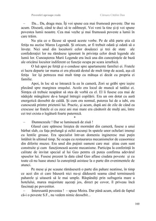 Povestiri aproape reale Cârnaru Cătălin Dan
– Da... Da, draga mea. Îţi voi spune cea mai frumoasă poveste. Dar nu
acum. Diseară, când te duci să te odihneşti. Voi veni la tine şi-ţi voi spune
povestea lumii noastre. Cea mai veche şi mai frumoasă poveste a lumii în
care trăim.
Nu ştia ce o făcuse să spună aceste vorbe. Pe de altă parte ştia că
fetiţa nu auzise Marea Legendă. Şi oricum, ar fi trebuit odată şi odată să o
înveţe. Nici unul din locuitorii celor douăzeci şi trei de state ale
confederaţiei lor nu rămăsese ignorant în privinţa celor două legende ale
lumii lor. Cunoaşterea Marii Legende era încă una din cunoştinţele de bază
ale oricărui locuitor indiferent ce funcţie ocupa pe scara ierarhică.
O luă apoi pe fetiţă şi o conduse spre apartamente familiei ei. Fratele
ei lucra departe iar mama ei era plecată destul de mult timp de acasă, aşa că
fetiţa lor îşi petrecea mai mult timp cu mătuşa ei decât cu propria ei
familie.
Apoi, în loc să se întoarcă la ea în cameră, Zori se grăbi spre ieşire
plecând spre marginea oraşului. Acolo era locul de muncă al tatălui ei.
Simţea că trebuie neapărat să stea de vorbă cu el. El îi fusese cea mai de
nădejde mângâiere de-a lungul întregii copilării. Era un om dotat cu aură
energetică deosebit de caldă. Şi cum era normal, puterea lui de a iubi, era
cunoscută printre prietenii lui. Practic, şi acum, după ani de zile de când ea
crescuse iar fratele ei cu zece ani mai mare era căsătorit de mulţi ani, între
cei trei exista o legătură foarte puternică.
*
– Dumnezeule ! Dar se luminează de ziuă !
Glasul care spărsese liniştea de mormânt din cameră, fusese a unui
bărbat slab, cu faţa prelungă şi ochii ascunşi în spatele unor ochelari imenşi
cu lentile groase. Era specialist într-un domeniu ingineresc mai puţin
întâlnit în ultimul timp. Se ocupa cu restaurarea mecanismelor de ceasornice
din diferite muzee. Era unul din puţinii oameni care mai ştiau cum sunt
construite şi cum funcţionează aceste mecanisme. Participa la conferinţă în
calitate de invitat special al lui Geo pentru că putea confirma adevărul
spuselor lui. Fusese prezent la data când Geo aflase ciudata poveste şi cu
toate că nu luase atunci la cunoştinţă asistase la o parte din evenimentele de
atunci.
Pe mese şi pe scaune rămăseseră o parte din pahare neatinse, în timp
ce acei din ei care băuseră nici nu-şi dăduseră seama când terminaseră
paharele şi uitaseră să le mai umple. Răspândiţi prin sufrageria mare a
hotelului, marea majoritate aşezaţi jos, direct pe covor, îl priveau încă
fascinaţi pe povestitor.
– Interesantă povestea ! – spuse Moira. Dar până acum, afară de faptul
că-i o poveste S.F., nu vedem nimic deosebit...
160
 