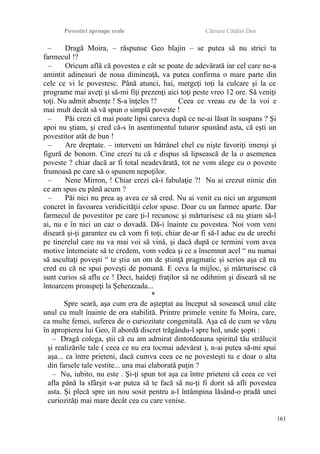 Povestiri aproape reale Cârnaru Cătălin Dan
– Dragă Moira, – răspunse Geo blajin – se putea să nu strici tu
farmecul !?
– Oricum află că povestea e cât se poate de adevărată iar cel care ne-a
amintit adineauri de noua dimineaţă, va putea confirma o mare parte din
cele ce vi le povestesc. Până atunci, hai, mergeţi toţi la culcare şi la ce
programe mai aveţi şi să-mi fiţi prezenţi aici toţi peste vreo 12 ore. Să veniţi
toţi. Nu admit absenţe ! S-a înţeles !? Ceea ce vreau eu de la voi e
mai mult decât să vă spun o simplă poveste !
– Păi crezi că mai poate lipsi careva după ce ne-ai lăsat în suspans ? Şi
apoi nu ştiam, şi cred că-s în asentimentul tuturor spunând asta, că eşti un
povestitor atât de bun !
– Are dreptate. – interveni un bătrânel chel cu nişte favoriţi imenşi şi
figură de bonom. Cine crezi tu că e dispus să lipsească de la o asemenea
poveste ? chiar dacă ar fi total neadevărată, tot ne vom alege cu o poveste
frumoasă pe care să o spunem nepoţilor.
– Nene Mirron, ! Chiar crezi că-i fabulaţie ?! Nu ai crezut nimic din
ce am spus eu până acum ?
– Păi nici nu prea aş avea ce să cred. Nu ai venit cu nici un argument
concret în favoarea veridicităţii celor spuse. Doar cu un farmec aparte. Dar
farmecul de povestitor pe care ţi-l recunosc şi mărturisesc că nu ştiam să-l
ai, nu e în nici un caz o dovadă. Dă-i înainte cu povestea. Noi vom veni
diseară şi-ţi garantez eu că vom fi toţi, chiar de-ar fi să-l aduc eu de urechi
pe tinerelul care nu va mai voi să vină, şi dacă după ce termini vom avea
motive întemeiate să te credem, vom vedea şi ce a însemnat acel “ nu numai
să ascultaţi poveşti “ te ştiu un om de ştiinţă pragmatic şi serios aşa că nu
cred eu că ne spui poveşti de pomană. E ceva la mijloc, şi mărturisesc că
sunt curios să aflu ce ! Deci, haideţi fraţilor să ne odihnim şi diseară să ne
întoarcem proaspeţi la Şeherazada...
*
Spre seară, aşa cum era de aşteptat au început să sosească unul câte
unul cu mult înainte de ora stabilită. Printre primele venite fu Moira, care,
ca multe femei, suferea de o curiozitate congenitală. Aşa că de cum se văzu
în apropierea lui Geo, îl abordă discret trăgându-l spre hol, unde şopti :
– Dragă colega, ştii că eu am admirat dintotdeauna spiritul tău strălucit
şi realizările tale ( ceea ce nu era tocmai adevărat ), n-ai putea să-mi spui
aşa... ca între prieteni, dacă cumva ceea ce ne povesteşti tu e doar o alta
din farsele tale vestite... una mai elaborată puţin ?
– Nu, iubito, nu este . Şi-ţi spun tot aşa ca între prieteni că ceea ce vei
afla până la sfârşit s-ar putea să te facă să nu-ţi fi dorit să afli povestea
asta. Şi plecă spre un nou sosit pentru a-l întâmpina lăsând-o pradă unei
curiozităţi mai mare decât cea cu care venise.
161
 