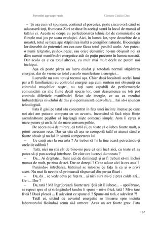 Povestiri aproape reale Cârnaru Cătălin Dan
– Şi aşa cum vă spuneam, continuă el povestea, peste circa o oră când se
adunaseră toţi, frumoasa Zori se duse în aceiaşi seară la locul de muncă al
tatălui ei. Acesta se ocupa cu perfecţionarea tehnicilor de comunicaţie cu
fiinţele mai jos pe scara evoluţiei. Aici, în lumea lor, spre deosebire de a
noastră, totul se baza ape stăpânirea înaltă a energiilor naturale. Bioenergia
lor deosebit de puternică era cea care făcea totul posibil acolo. Am putea-
o numi telepatie, psihokinezie, sau orice denumire ne-am obişnuit noi să
dăm acestei manifestări energetice atât de puţin prezente în lumea noastră.
Dar acolo ea e cu totul altceva, cu mult mai mult decât ne putem noi
închipui.
Aşa că poate părea un lucru ciudat şi totodată normal stăpânirea
energiei, dar de vreme ce totul e acolo manifestare a energiei...
Lucrurile nu stau totuşi tocmai aşa. Chiar dacă locuitorii acelei lumi
par a fi familiarizaţi cu controlul energiei aşa cum suntem noi obişnuiţi cu
controlul muşchilor noştri, nu toţi sunt capabili de performanţele
comunicării cu alte fiinţe decât specia lor, cum deasemenea nu toţi pot
controla diferitele manifestări fizice ale energie, ce au ca rezultat
îmbunătăţirea nivelului de trai şi o permanentă dezvoltare... hai să-i spunem
tehnologică.
Fata îl găsi pe tatăl său concentrat în faţa unei incinte imense pe care
noi aici am putea-o compara cu un acvariu, încercând să facă nişte fiinţe
asemănătoare peştilor să înţeleagă nişte comenzi simple. Asta îi cerea o
mare putere şi un la fel de mare consum psihic.
De aceea nu-i de mirare, că tatăl ei, cu toate că o iubea foarte mult, o
primi oarecum rece. Dar ea ştia că aşa se comportă tatăl ei atunci când e
foarte obosit şi nu luă în seamă comportarea lui.
– Ce cauţi aici la ora asta ? Ar trebui să fii la tine acasă petrecându-ţi
orele de odihnă !
– Tată, nici nu ştii cât de bine-mi pare că eşti încă aici, cu toate că aş
putea să-ţi pun aceiaşi întrebare. De câte ore lucrezi dumneata ?
– Da... Ai dreptate... Sunt aici de dimineaţă şi ar fi trebuit să-mi închei
munca de mult, pe ziua de azi. Dar ce doreşti ? Ce te aduce aici la ora asta!?
Punându-i întrebarea, bătrânul se întoarse cu faţa la ea şi o privi
atent. Nu mai fu nevoie să primească răspunsul din partea fiicei :
– Da, da... se vede ceva pe faţa ta... şi nici aura nu-ţi e prea caldă azi...
Ce-i... Dor ?
– Da, tată ! Mă îngrijorează foarte tare. Ştii cât îl iubesc... – apoi brusc,
se repezi spre el şi strângându-l tandru îi spuse – mi-e frică, tată ! Mi-e tare
frică ! Dacă pleacă ... E adevărat ce spune el ? Spune-mi tată, e adevărat ?!
Tatăl ei, uitând de acvariul energetic se întoarse spre incinta
laboratorului făcându-i semn să-l urmeze. Avea un aer foarte grav. Fata
162
 