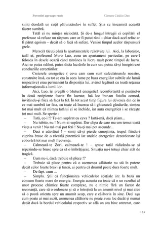 Povestiri aproape reale Cârnaru Cătălin Dan
simţi deodată un cuţit pătrunzându-i în suflet. Ştia ce înseamnă această
tăcere sumbră.
Tatăl ei nu minţea niciodată. Şi de-a lungul întregii ei copilării el
preferase să refuze un răspuns care ar fi putut răni – chiar dacă acel refuz ar
fi părut egoism – decât să o facă să sufere. Venise timpul acelor răspunsuri
grele.
Merseră tăcuţi până la apartamentele rezervate lui. Aici, la laborator,
tatăl ei, profesorul Muro Luo, avea un apartament particular, pe care-l
folosea în desele ocazii când rămânea la lucru mult peste timpul de lucru.
Aici se putea odihni, putea dicta lucrările în curs sau putea să-şi înregistreze
concluziile cercetărilor.
Creierele energetice ( ceva cam cum sunt calculatoarele noastre,
construite însă, ca tot ce era în acea lume pe baza energiilor subtile ale lumii
respective) erau permanent la dispoziţia lui, având legătură cu toată reţeaua
informaţională a lumii lor.
Aici, Luo, îşi pregăti o băutură energetică reconfortantă şi punând-o
în două recipiente foarte fin lucrate, luă loc într-un fotoliu comod,
invitându-şi fiica să facă la fel. În tot acest timp figura lui devenea din ce în
ce mai sumbră iar fata, cu toate că încerca să-i ghicească gândurile, simţea
tot mai mult că mintea tatălui ei se închide, iar aura energetică i se răceşte
tot mai mult. Se sperie :
– Tată, ce-i !? Te-am supărat cu ceva ? Iartă-mă, dacă ştiam...
– Nu iubito, nu ! Nu m-ai supărat. Dar clipa de care ma-am temut toată
viaţa a venit ! Nu mă mai pot feri ! Nu-ţi mai pot ascunde...
– Deci e adevărat ! – simţi că-şi pierde cunoştinţa, trupul fiindu-i
cuprins brusc de o răceală puternică iar undele energetice dezordonate îşi
coborâră tot mai mult frecvenţa.
– Calmează-te Zori, calmează-te ! – spuse tatăl ridicându-se şi
repezindu-se brusc spre ea să o îmbrăţişeze. Situaţia nu-i totuşi chiar atât de
tragică.
– Cum nu-i, dacă trebuie să plece !?
– Trebuie să plece pentru că o asemenea călătorie nu stă în putere
decât celor foarte bravi şi tineri, şi pentru că drumul poate dura foarte mult.
– De fapt, cum ...
– Simplu. Ştii că funcţionarea vehiculelor spaţiale are la bază un
consum foarte mare de energie. Energia aceasta cu toate că e un rezultat al
unor procese chimice foarte complexe, nu e nimic fără un factor de
rezonanţă, care să o ordoneze şi să o întreţină la un anumit nivel şi mai ales
să o poată orienta spre un anumit scop, care e călătoria în sine. Deci aşa
cum poate ai mai auzit, asemenea călătorie nu poate avea loc decât şi numai
decât dacă la bordul vehicolului respectiv se află un om bine antrenat, care
163
 