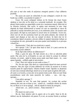 Povestiri aproape reale Cârnaru Cătălin Dan
ştie cum şi mai ales unde să acţioneze energetic pentru a face călătoria
posibilă.
– De aceea am auzit că vehicolele în care echipajul a murit de vreo
boală sau a slăbit, s-au pierdut în spaţiu !?
– Exact. De aceea echipajul trebuie să fie format din tineri foarte
sănătoşi şi mai ales să fie dotat cu o asistenţă medicală de excepţie. Din
păcate foarte puţini au capacităţile cerute de o asemenea muncă. Ştim toţi să
ne folosim creierele. Dar acolo, în spaţiu sunt momente în care viaţa
depinde de timpi infinitizimali şi numai cei care au capacităţi şi viteze de
judecată şi reacţie deosebite pot avea, şi au realmente şanse. Iar aceştia sunt
prea puţini. De fapt nu sunt puţini în sensul strict al cuvântului. Avem mii,
chiar zeci de mii de asemenea tineri pe cele patru planete, dar extrem de
puţini sunt dispuşi şi mai ales au curajul să plece. Şi dacă mai iei în
considerare faptul că pentru a deveni călător în spaţiul interstelar trebuie să
te pregăteşti de mic, perioadă în care prea puţini sunt hotărâţi în ce priveşte
viitorul lor...
– Dumnezeule ! Tată, deci nu există nici o şansă...
– Să-l opreşti ? Nu ! Şi apoi chiar dacă ai dori, el e prea convins de
necesitatea acestei călătorii.
– Şi de fapt unde trebuie să călătorească ?
– Până...e greu de spus. De fapt nimeni nu a fost cu adevărat până
acolo. Dar ştim de la civilizaţiile cu care am intrat în contact în ultimul
mileniu, că există... până la lumea aceea unde sunt fraţii noştri... în... cum
spune legenda... celălalt capăt al universului...
– Cum ! Deci nici măcar nu ştie unde se duce !?
– Nu. Nu ştie sigur. Ştie doar cu o aproximaţie destul de mare sectorul
respectiv. Dar ştie sigur că ţinta călătoriei lui există. Şi aceasta ar fi unica
noastră şansă de supravieţuire. Găsirea fraţilor noştri. Sperăm cu disperare
că sunt mai avansaţi tehnologic decât noi şi ne pot ajuta să găsim altă casă...
alt soare ca al nostru, şi mai ales să ne putem muta acolo. Ştim că sunt fiinţe
asemănătoare nouă din toate punctele de vedere, ... sau... mă rog...
aproape...
– Cum adică, aproape ?!
– Seamănă cu noi. Ne sunt fraţi gemeni. Au evoluat din acelaşi
strămoş din care am evoluat şi noi... numai că... condiţiile oferite de steaua
lor, au făcut ca ei să nu ajungă... atât de repede la starea de energeni...
– Adică sunt... ca... piticii cosmici... fiinţe materiale !?
– Da.
– Păi atunci nu sunt ca noi.
– Ba da. Sunt identici atât în aspect cât şi în spirit. Sunt la fel de
iubitori sau de răzbunători cât putem fi şi noi, au aceiaşi formă şi aceleaşi
164
 