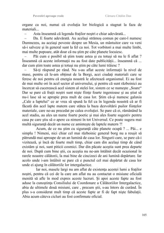 Povestiri aproape reale Cârnaru Cătălin Dan
organe ca noi, numai că evoluţia lor biologică a stagnat la faza de
materiali...
– Asta înseamnă că legenda fraţilor noştri e chiar adevărată...
– Da. E foarte adevărată. Au acelaşi strămoş comun pe care-l numesc
Dumnezeu, au aceiaşi poveste despre un Mesia, un mântuitor care va veni
să-i salveze şi în general sunt la fel ca noi. Tot vorbitori a mai multe limbi,
mai multe popoare, atât doar că nu ştim pe câte planete locuiesc.
– Păi cum e posibil să ştim toate astea şi eu totuşi să nu le fi aflat ?
Înseamnă că aceste informaţii nu au fost date publicităţii... înseamnă că ...
dar cum ştim toate astea şi totuşi nu ştim pe câte lumi trăiesc ?
– Să-ţi răspund pe rând. Nu s-au aflat aceste informaţii la nivel de
mase, pentru că le-am obţinut de la Borgi, acei ciudaţi materiali care se
feresc de noi pentru că energia noastră le afectează organismul. Ei au fost
de mai multe ori în acel sector al universului, şi pentru că sunt războinici au
încercat să cucerească acel sistem al stelei lor, sistem ce se numeşte „Soare“
Dar se pare că fraţii noştri sunt nişte fiinţe foarte ingenioase şi au ştiut să
nu-i lase să se apropie prea mult de casa lor. Ştim că-şi numesc galaxia
„Cale a laptelui“ ce ar vrea să spună la fel ca în legenda noastră că ar fi
făcută din acel lapte matern care stătea la baza dezvoltării puilor fiinţelor
materiale, care ne-au precedat pe calea evoluţiei. Se pare că ei, rămânând la
acel stadiu, au ales un nume foarte poetic şi mai ales foarte sugestiv pentru
casa pe care ştiu să o apere ca nimeni în tot Universul. Ce poate sugera mai
multă siguranţă decât un nume ce aminteşte de laptele matern ?!
Acum, de ce nu ştim cu siguranţă câte planete ocupă ? ... Păi... e
simplu ! Nimeni, nici chiar cel mai războinic general borg nu a reuşit să
pătrundă mai aproape de un an lumină de casa lor. Singurii care, se pare că-i
vizitează, şi încă de foarte mult timp, chiar cam din acelaşi timp de când
existăm şi noi, sunt piticii cosmici. Dar din păcate aceştia sunt prea departe
de noi. După cum bine ştii, cu aceştia nu ne-am întâlnit decât ocazional în
rarele noastre călătorii, la mai bine de cincizeci de ani lumină depărtare. Iar
acolo unde i-am întâlnit se pare că e punctul cel mai depărtat de casa lor
unde ei ajung în călătoriile lor intergalactice.
Iar noi, masele largi nu am aflat de existenţa acestei lumi a fraţilor
noştri, pentru că cei de la care am aflat nu au contactat o misiune oficială
menită să afle în mod expres aceste lucruri. Şi apoi aceste fapte au fost
aduse la cunoştinţa Consiliului de Coordonare a Călătoriilor Intergalactice,
abia de ultimele două misiuni, care , precum ştii, s-au întors de curând. În
plus s-a considerat mult timp că aceste fapte ar fi de fapt nişte fabulaţii.
Abia acum câteva cicluri au fost confirmate oficial.
165
 