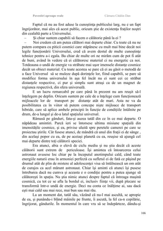 Povestiri aproape reale Cârnaru Cătălin Dan
Faptul că nu au fost aduse la cunoştinţa publicului larg, nu e un fapt
îngrijorător, mai ales că acest public, oricum ştie de existenţa fraţilor noştri
din cealaltă parte a Universului.
– Şi chiar suntem capabili să facem o călătorie până la ei ?
– Noi credem că am putea călători mai departe chiar. Cu toate că nu ne
putem compara cu piticii cosmici care stăpânesc cu mult mai bine decât noi
legile funcţionării Universului, cred că avem destul de multe cunoştinţe
tehnice pentru a-i egala. Ba chiar de multe ori ne mirăm cum de pot fi atât
de buni, având în vedere că ei călătoresc material ci nu energetic ca noi.
Totdeauna o undă de energie va străbate mai uşor imensele distanţe cosmice
decât un obiect material. Cu toate acestea se pare că ei au găsit o metodă de
a face Universul să se muleze după dorinţele lor, fiind capabili, se pare să
modifice forma universului în aşa fel încât nu ei sunt cei ce străbat
distanţele respective, ci pur şi simplu sunt atraşi ca de un magnet de
regiunea respectivă, din sfera universală.
E un lucru remarcabil pe care până în prezent nu am reuşit să-l
înţelegem pe deplin. Oricum suntem pe cale de a înţelege cum funcţionează
mijloacele lor de transport pe distanţe atât de mari. Asta ne va da
posibilitatea ca în viitor să putem concepe nişte mijloace de transport
hibride, care să aplice ambele principii în funcţie de condiţiile întâlnite pe
drum, de-a lungul şi de-a latul spaţiului universal.
Rămasă pe gânduri, fata-şi auzea tatăl din ce în ce mai departe. O
năpădeau amintiri. Parcă ieri se întorsese ultima misiune spaţială din
imensităţile cosmice, şi ea, privise uluită spre peretele camerei pe care se
proiectau ştirile. Cât fusese atunci, de mândră că unul din fraţii ei de sânge ,
din acelaşi popor cu ea, de pe aceiaşi planetă cu ea, reuşise să ajungă cel
mai departe dintre toţi călătorii speciei.
Era atunci, abia o elevă de ciclu mediu şi nu ştia decât că aceste
călătorii sunt extrem de periculoase. Îşi amintea că întoarcerea celui
astronaut avusese loc chiar pe la începutul anotimpului cald, când toate
energiile naturii erau în armoniei perfectă cu sufletul ei de fată ce păşind pe
drumul atât de plin de mistere al adolescenţei visa să întâlnească un om atât
de curajos ca acel mărunt astronaut. Chiar îşi aminti că atunci îşi pusese
întrebarea dacă nu cumva şi aceasta e o condiţie pentru a putea ajunge să
călătoreşti în spaţiu. Nu ştia nimic atunci despre faptul că întreaga maşină
cosmică, cu tot ce se afla la bordul ei, inclusiv fiinţe vii, după plecare se
transformă într-o undă de energie. Deci nu conta ce înălţime ai, sau dacă
eşti mai cald sau mai rece, mai bun sau mai rău.
La un moment dat, tatăl său, văzând că nu-l mai ascultă, se apropie
de ea, şi punându-i blând mâinile pe frunte, îi ascută, la fel ca-n copilărie,
îngrijorat, gândurile. În momentul în care vru să se îndepărteze, dându-şi
166
 