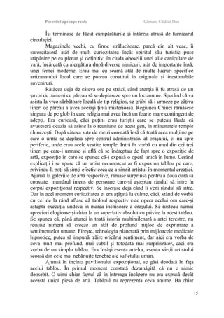 Povestiri aproape reale Cârnaru Cătălin Dan
Îşi terminase de făcut cumpărăturile şi întârzia atrasă de furnicarul
circulaţiei.
Magazinele vechi, cu firme strălucitoare, parcă din alt veac, îi
surescitaseră atât de mult curiozitatea încât spiritul său turistic puse
stăpânire pe ea plenar şi definitiv, în ciuda oboselii unei zile caniculare de
vară, încărcată cu alergătura după diverse nimicuri, atât de importante însă,
unei femei moderne. Erau mai cu seamă atât de multe lucruri specifice
artizanatului local care se puteau constitui în originale şi inestimabile
suveniruri.
Rătăcea deja de câteva ore pe străzi, când atenţia îi fu atrasă de un
şuvoi de oameni ce păreau să se deplaseze spre un loc anume. Sperând că va
asista la vreo sărbătoare locală de tip religios, se grăbi să-i urmeze pe câţiva
tineri ce păreau a avea aceiaşi ţintă misterioasă. Regiunea Chinei rămăsese
singura de pe glob în care religia mai avea încă un foarte mare contingent de
adepţi. Era curioasă, căci puţini erau turiştii care se puteau lăuda că
avuseseră ocazia să asiste la o reuniune de acest gen, în minunatele temple
chinezeşti. După câteva sute de metri constată însă că toată acea mulţime pe
care o urma se deplasa spre centrul administrativ al oraşului, ci nu spre
periferie, unde erau acele vestite temple. Intră în vorbă cu unul din cei trei
tineri pe care-i urmase şi află că se îndreptau de fapt spre o expoziţie de
artă, expoziţie în care se spunea că-i expusă o operă unică în lume. Cerând
explicaţii i se spuse că un artist necunoscut ar fi expus un tablou pe care,
privindu-l, poţi să simţi efectiv ceea ce a simţit artistul în momentul creaţiei.
Ajunsă la galeriile de artă respective, rămase surprinsă pentru a doua oară să
constate numărul imens de persoane care-şi aşteptau rândul să intre în
corpul expoziţional respectiv. Se înserase deja când îi veni rândul să intre.
Dar în acel moment curiozitatea ei era aţâţată la culme, căci, stând de vorbă
cu cei de la rând aflase că tabloul respectiv este opera acelui om care-şi
aştepta execuţia undeva în marea închisoare a oraşului. Se rosteau numai
aprecieri elogioase şi chiar la un superlativ absolut cu privire la acest tablou.
Se spunea că, până atunci în toată istoria multimilenară a artei terestre, nu
reuşise nimeni să creeze un atât de profund mijloc de exprimare a
sentimentelor umane. Fireşte, tehnologia planetară prin mijloacele medicale
hipnotice, putea să impună trăire oricărui sentiment, dar aici era vorba de
ceva mult mai profund, mai subtil şi totodată mai surprinzător, căci era
vorba de un simplu tablou. Era însăşi esenţa artelor, esenţa vieţii artistului
scoasă din cele mai nebănuite tenebre ale sufletului uman.
Ajunsă în incinta pavilionului expoziţional, se găsi deodată în faţa
acelui tablou. În primul moment constată dezamăgită că nu e nimic
deosebit. O uimi chiar faptul că în întreaga încăpere nu era expusă decât
această unică piesă de artă. Tabloul nu reprezenta ceva anume. Ba chiar
15
 