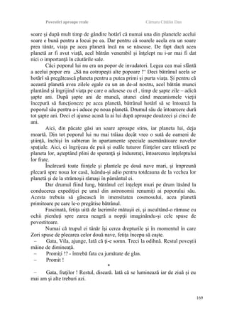 Povestiri aproape reale Cârnaru Cătălin Dan
soare şi după mult timp de gândire hotărî că numai una din planetele acelui
soare e bună pentru a locui pe ea. Dar pentru că soarele acela era un soare
prea tânăr, viaţa pe acea planetă încă nu se născuse. De fapt dacă acea
planetă ar fi avut viaţă, acel bătrân venerabil şi înţelept nu i-ar mai fi dat
nici o importanţă în căutările sale.
Căci poporul lui nu era un popor de invadatori. Legea cea mai sfântă
a acelui popor era „Să nu cotropeşti alte popoare !“ Deci bătrânul acela se
hotărî să pregătească planeta pentru a putea primi şi purta viaţa. Şi pentru că
această planetă avea zilele egale cu un an de-al nostru, acel bătrân munci
plantând şi îngrijind viaţa pe care o adusese cu el , timp de şapte zile – adică
şapte ani. După şapte ani de muncă, atunci când mecanismele vieţii
începură să funcţioneze pe acea planetă, bătrânul hotărî să se întoarcă la
poporul său pentru a-i aduce pe noua planetă. Drumul său de întoarcere dură
tot şapte ani. Deci el ajunse acasă la ai lui după aproape douăzeci şi cinci de
ani.
Aici, din păcate găsi un soare aproape stins, iar planeta lui, deja
moartă. Din tot poporul lui nu mai trăiau decât vreo o sută de oameni de
ştiinţă, închişi în subteran în apartamente speciale asemănătoare navelor
spaţiale. Aici, ei îngrijeau de puii şi ouăle tuturor fiinţelor care trăiseră pe
planeta lor, aşteptând plini de speranţă şi îndureraţi, întoarcerea înţeleptului
lor frate.
Încărcară toate fiinţele şi plantele pe două nave mari, şi împreună
plecară spre noua lor casă, luându-şi adio pentru totdeauna de la vechea lor
planetă şi de la strămoşii rămaşi în pământul ei.
Dar drumul fiind lung, bătrânul cel înţelept muri pe drum lăsând la
conducerea expediţiei pe unul din astronomii renumiţi ai poporului său.
Acesta trebuia să găsească în imensitatea cosmosului, acea planetă
primitoare pe care le-o pregătise bătrânul.
Fascinată, fetiţa uită de lacrimile mătuşii ei, şi ascultând-o rămase cu
ochii pierduţi spre zarea neagră a nopţii imaginându-şi cele spuse de
povestitoare.
Numai că trupul ei tânăr îşi cerea drepturile şi în momentul în care
Zori spuse de plecarea celor două nave, fetiţa începu să caşte.
– Gata, Vila, ajunge, Iată că ţi-e somn. Treci la odihnă. Restul poveştii
mâine de dimineaţă.
– Promiţi !? - întrebă fata cu jumătate de glas.
– Promit !
*
– Gata, fraţilor ! Restul, diseară. Iată că se luminează iar de ziuă şi eu
mai am şi alte treburi azi.
169
 