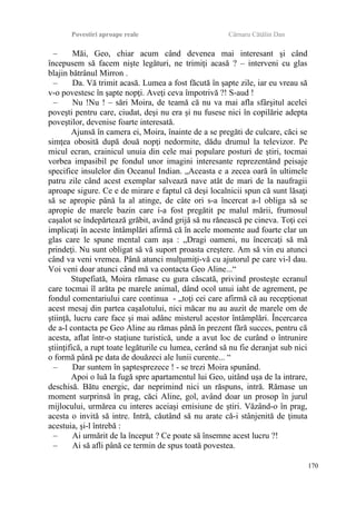 Povestiri aproape reale Cârnaru Cătălin Dan
– Măi, Geo, chiar acum când devenea mai interesant şi când
începusem să facem nişte legături, ne trimiţi acasă ? – interveni cu glas
blajin bătrânul Mirron .
– Da. Vă trimit acasă. Lumea a fost făcută în şapte zile, iar eu vreau să
v-o povestesc în şapte nopţi. Aveţi ceva împotrivă ?! S-aud !
– Nu !Nu ! – sări Moira, de teamă că nu va mai afla sfârşitul acelei
poveşti pentru care, ciudat, deşi nu era şi nu fusese nici în copilărie adepta
poveştilor, devenise foarte interesată.
Ajunsă în camera ei, Moira, înainte de a se pregăti de culcare, căci se
simţea obosită după două nopţi nedormite, dădu drumul la televizor. Pe
micul ecran, crainicul unuia din cele mai populare posturi de ştiri, tocmai
vorbea impasibil pe fondul unor imagini interesante reprezentând peisaje
specifice insulelor din Oceanul Indian. „Aceasta e a zecea oară în ultimele
patru zile când acest exemplar salvează nave atât de mari de la naufragii
aproape sigure. Ce e de mirare e faptul că deşi localnicii spun că sunt lăsaţi
să se apropie până la al atinge, de câte ori s-a încercat a-l obliga să se
apropie de marele bazin care i-a fost pregătit pe malul mării, frumosul
caşalot se îndepărtează grăbit, având grijă să nu rănească pe cineva. Toţi cei
implicaţi în aceste întâmplări afirmă că în acele momente aud foarte clar un
glas care le spune mental cam aşa : „Dragi oameni, nu încercaţi să mă
prindeţi. Nu sunt obligat să vă suport proasta creştere. Am să vin eu atunci
când va veni vremea. Până atunci mulţumiţi-vă cu ajutorul pe care vi-l dau.
Voi veni doar atunci când mă va contacta Geo Aline...“
Stupefiată, Moira rămase cu gura căscată, privind prosteşte ecranul
care tocmai îl arăta pe marele animal, dând ocol unui iaht de agrement, pe
fondul comentariului care continua - „toţi cei care afirmă că au recepţionat
acest mesaj din partea caşalotului, nici măcar nu au auzit de marele om de
ştiinţă, lucru care face şi mai adânc misterul acestor întâmplări. Încercarea
de a-l contacta pe Geo Aline au rămas până în prezent fără succes, pentru că
acesta, aflat într-o staţiune turistică, unde a avut loc de curând o întrunire
ştiinţifică, a rupt toate legăturile cu lumea, cerând să nu fie deranjat sub nici
o formă până pe data de douăzeci ale lunii curente... “
– Dar suntem în şaptesprezece ! - se trezi Moira spunând.
Apoi o luă la fugă spre apartamentul lui Geo, uitând uşa de la intrare,
deschisă. Bătu energic, dar neprimind nici un răspuns, intră. Rămase un
moment surprinsă în prag, căci Aline, gol, având doar un prosop în jurul
mijlocului, urmărea cu interes aceiaşi emisiune de ştiri. Văzând-o în prag,
acesta o invită să intre. Intră, căutând să nu arate că-i stânjenită de ţinuta
acestuia, şi-l întrebă :
– Ai urmărit de la început ? Ce poate să însemne acest lucru ?!
– Ai să afli până ce termin de spus toată povestea.
170
 