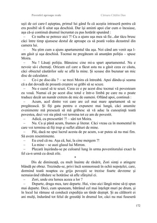 Povestiri aproape reale Cârnaru Cătălin Dan
uşii de cei care-l aşteptau, primul lui gând fu că aceştia intraseră pentru că
era posibil să fi uitat uşa deschisă. Dar îşi aminti apoi clar cum o încuiase,
aşa că-şi continuă drumul încruntat cu pas hotărât spunând :
– Ce naiba se petrece aici ?! Cu a ajuns uşa mea să fie...dar tăcu brusc
căci între timp ajunsese destul de aproape ca să poată vedea dezastrul din
camera lui.
– Nu ştim cum a ajuns apartamentul tău aşa. Noi când am venit aşa l-
am găsit şi uşa deschisă. Tocmai ne pregăteam să anunţăm poliţia – spuse
Moira.
– Nu ! Lăsaţi poliţia. Bănuiesc cine mi-a spart apartamentul. Nu e
nevoie să-i chemaţi. Oricum cel care a făcut asta nu a găsit ceea ce căuta,
căci obiectul căutărilor sale se află la mine. Şi scoase din buzunar un mic
disc de calculator.
– Ce-i pe disc-ăla ? – se trezi Moira că întreabă. Apoi dându-şi seama
că a dat dovadă de proastă creştere se grăbi să se scuze.
– Nu e cazul să te scuzi. Ceea ce e pe acest disc tocmai vă povesteam
eu vouă. Numai că pe acest disc totul e într-o limbă pe care nu o poate
traduce decât un număr extrem de mic de oameni. Oftând apoi, continuă :
– Acum, acel dintre voi care are cel mai mare apartament să se
pregătească. Şi fiţi gata pentru o expunere mai lungă, căci anumite
evenimente mă presează să mă grăbesc să vă aduc la cunoştinţă toată
povestea, deci voi sta până voi termina tot ce am de povestit.
– Adică, cu prescurtări ?! – sări tot Moira.
– Nu. Ca şi până acum, frumos şi literar. Căci vreau ca în momentul în
care voi termina să fiţi trup şi suflet alături de mine.
– Păi, dacă ne spui lucrul acesta de pe acum, s-ar putea să nu mai fim.
Să avem resentimente.
– Eu cred că nu. Aşa că, hai, la cine mergem ?!
– La mine – se auzi glasul lui Mirron.
– Plecară înşirându-se pe culoarul lung în urma povestitorului exact la
fel ca-n urmă cu două zile.
*
Dis de dimineaţă, cu mult înainte de răsărit, Zori simţi o atingere
blândă pe obraz. Trezindu-se, privi încă somnoroasă în ochii nepoţelei, care,
dormind toată noaptea cu grija poveştii se trezise foarte devreme şi
nemaiavând răbdare se hotărâse să afle sfârşitul ei.
– Zori, unde era lumea aceea a lor ?
– Departe, draga mea, tare departe. Hai, vino aici lângă mine să-ţi spun
mai departe. Deci, cum spuneam, bătrânul cel mai înţelept muri pe drum, şi
în locul lui rămase să conducă expediţia un tânăr deştept. Şi au călătorit ei
ani mulţi, îndurând tot felul de greutăţi în drumul lor, căci nu mai fuseseră
172
 