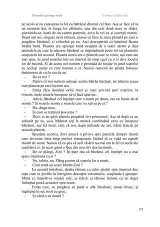 Povestiri aproape reale Cârnaru Cătălin Dan
pe acolo şi nu cunoşteau la fel ca bătrânul drumul cel bun. Aşa se face că la
un moment dat, în lunga lor călătorie, una din cele două nave se rătăci,
pierzându-se, luată de un curent puternic, ceva la vel ca şi curenţii marini.
După opt ani, singura navă rămasă, ajunse cu bine la mica planetă pe care o
pregătise bătrânul, şi coborâră pe ea. Aici descoperiră că bătrânul făcuse
treabă bună. Planeta era aproape toată ocupată de o mare sărată şi deja
animalele pe care le adusese bătrânul se răspândiseră peste tot iar planetele
ocupaseră tot uscatul. Planeta aceea era o planetă care se rotea, aşa cum am
mai spus, în jurul soarelui într-un interval de timp egal cu o zi de-a locului
lor de baştină. Şi de aceea noi numim o perioadă de rotaţie în jurul soarelui
cu acelaşi nume cu care numim o zi. Numai oamenii de ştiinţă folosesc
denumirea de ciclu sau de an.
– De ce noi ?
– Pentru că noi suntem urmaşii acelui bătrân înţelept, iar planeta aceea
este planeta pe care locuim noi.
– Fetiţa făcu deodată ochii mari şi rosti privind spre exterior, la
orizont, unde soarele începuse să-şi facă apariţia :
– Adică, bătrânul cel înţelept care a murit pe drum, era un bunic de-al
nostru ? Şi soarele nostru e soarele care i-a salvat pe ei ?
– Da, draga mea.
– Şi cum se termină povestea ?
– Deci, ei au găsit planeta pregătită să-i primească. Aşa că după ce au
coborât pe ea, sa-u înhămat toţi la muncă continuând ceea ce începuse
bătrânul, aşa fel încât, iată, că noi, după miliarde de ani, trăim fericiţi pe
această planetă.
Spunând acestea, Zori aruncă o privire spre peretele dinspre răsărit
care devenise între timp perfect transparent, lăsând să se vadă un superb
răsărit de soare. Numai că ea ştia că acel răsărit nu mai era la fel ca acele ale
copilăriei ei. Şi acest gând o făcu din nou să-i dea lacrimile.
– De ce plângi, Zori ? Îţi pare rău că bătrânul cel înţelept nu a mai
ajuns împreună cu ei ?
– Nu, iubito, nu. Plâng pentru că soarele lor a murit...
– Cum arată un soare bătrân Zori ?
La această întrebare, tânăra rămase cu ochii aţintiţi spre imensul disc
roşu care se profila în întregime deasupra orizontului, ocupându-l aproape.
Mâna ei, împotriva voinţei sale, se ridică, şi rămase întinsă, cu un deget
îndreptat parcă acuzator spre soare.
Fetiţa care, se pregătea să pună o altă întrebare, amuţi brusc, şi
înghiţind în sec rosti cu greu :
– Şi când o să moară ?
173
 