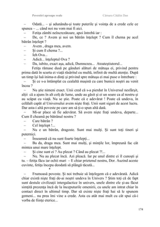 Povestiri aproape reale Cârnaru Cătălin Dan
– Odată... – şi adunându-şi toate puterile şi voinţa de a crede cele ce
spunea – ... când noi nu vom mai fi aici.
– Fetiţa zâmbi neîncrezătoare, apoi întrebă iar :
– De, ce ? Avem şi noi un bătrân înţelept ? Cum îl chema pe acel
bătrân înţelept ?
– Avem , draga mea, avem.
– Şi cum îl chema ?...
– Ieh Ova...
– Adică... înţeleptul Ova ?
– Da, iubito, exact aşa, adică, Dumnezeu... Atoateştiutorul...
Fetiţa rămase dusă pe gânduri alături de mătuşa ei, privind pentru
prima dată în scurta ei viaţă răsăritul cu multă, infinit de multă atenţie. După
un timp îşi luă inima-n dinţi şi privind spre mătuşa ei mai puse o întrebare :
– Şi ce s-a întâmplat cu cealaltă maşină cu care bunicii noştri au venit
încoa ?
– Nu ştie nimeni exact. Unii cred că s-a pierdut în Universul nesfârşit,
alţii că a ajuns în alt colţ de lume, unde au găsit şi ei un soare ca al nostru şi
au scăpat cu viaţă. Nu se ştie. Poate că e adevărat ! Poate că undeva, în
celălalt capăt al Universului avem nişte fraţi. Unii sunt siguri de acest lucru.
Dar asta-i altă poveste pe care am să ţi-o spun altă dată.
– Mi-ar place să fie adevărat. Să avem nişte fraţi undeva, departe...
Cum îl cheamă pe bătrânul nostru ?
– Care bătrân ?
– Cel înţelept !...
– Nu e un bătrân, dragoste. Sunt mai mulţi. Şi sunt toţi tineri şi
puternici.
– Înseamnă că nu sunt foarte înţelepţi...
– Ba da, draga mea. Sunt mai mulţi, şi minţile lor, împreună fac cât
mintea unui mare înţelept.
– Şi cine sunt ei ? Au plecat ? Când au plecat ?!...
– Nu. Nu au plecat încă. Azi pleacă. Iar pe unul dintre ei îl cunoşti şi
tu. – fetiţa făcu iar ochii mari – E chiar prietenul nostru, Dor. Auzind aceste
cuvinte, fetiţa începu deodată să plângă tăcută...
*
– Frumoasă poveste. Şi noi trebuie să înţelegem că e adevărată. Adică
chiar există nişte fraţi de-ai noştri undeva în Univers ? Ştim toţi că de fapt
sunt destule civilizaţii intergalactice în univers, unele dintre ele şi-au făcut
simţită prezenţa încă de la începuturile omenirii, cu unele am intrat chiar în
contact direct în ultimul timp. Dar să existe nişte fraţi hai să le spunem
gemeni... nu prea îmi vine a crede. Asta cu atât mai mult cu cât spui că-i
vorba de fiinţe eterice...
174
 