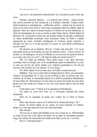 Povestiri aproape reale Cârnaru Cătălin Dan
– Aşa ceva e de domeniul fantasticului. Eu, cel puţin nu pot crede aşa
ceva...
– Stimate, domnule Mirron, – i se adresă Geo oficial – multe lucruri
din istoria omenirii au fost înainte de a fi realitate, fantastic. Undele radio,
zborul planetar şi interplanetar – călătoriile astrale... sunteţi toţi de acord cu
mine că nu mai avem mult şi vom reuşi să ajungem până la celălalt capăt al
galaxiei. Deci de vreme ce aceste lucruri, la vremea lor au fost fantastice, şi
chiar de neimaginat, de ce nu ar exista şi nişte fiinţe eterice. Însăşi faptul că
domenii S.F. şi anumite ramuri ale aşa ziselor ştiinţe de graniţă, cochetează
cu ideea posibilităţii existenţei unor asemenea fiinţe ca fiind o treaptă
superioară pe scara evoluţiei inteligenţei în Univers, poate constitui o
dovadă. Iar cele ce vi le-am povestit eu acum nu sunt decât confirmarea
acestor teorii...
– Să spunem că ai dreptate. Dovezi ! Unde sunt dovezile ? Ce ne-ai
spus până acum au fost basme, poveşti de adormit copiii... nimic concret. Şi
în plus, ce să înţelegem, că acea civilizaţie ar avea nevoie de ajutorul nostru,
şi ca atare spre noi vor veni ?...De fapt de unde ştii aceste lucruri ?!
– Păi, s-o luăm pe îndelete. Deci până acum v-am spus povestea
existenţei unei civilizaţii care ar fi asemănătoare până la identificare cu noi,
şi care are nevoie de ajutor pentru a-şi strămuta populaţia în alt colţ de
univers, căci soarele lor e pe moarte. E ceva ilogic ?
– Nu. Doar faptul că nu ai adus nici o dovadă a acestei poveşti.
– Răbdare. Veţi avea şi dovezile la timpul potrivit. Deci, să continuăm.
Undeva. În legendele lor ei ştiu că noi existăm şi deci au plecat spre noi.
Trebuie să vă aduc la cunoştinţă faptul că se află în apropierea Pământului
de mai mulţi ani. Deasemenea vă mai spun că aceşti mai mulţi ani sunt doar
pentru noi mai mulţi ani. Pentru ei nu s-au scurs decât câteva zile de când
au sosit.
– Unde dracu sunt ?! Dacă ar fi în apropierea Pământului...
– Nu uitaţi că aveţi de-a face cu o civilizaţie formată din fiinţe
imateriale.
– Deci nu vă aşteptaţi să puteţi să-i vedeţi, fie ei chiar şi foarte
aproape.
– Bine, dar oricum, cumva ar fi trebuit să le simţim prezenţa ! Nu ?
– Exact. Şi însăşi faptul că eu, acum, în acest moment vă vorbesc
despre ei, e dovada supremă că le-am simţit prezenţa.
– Dar oficiali...
– Aici nu au ce căuta oficialităţile şi am să vă spun de ce. Oficialităţile
cu toate că ştiu de ei de câţiva ani buni, nu au adus la cunoştinţa maselor
largi, nici măcar ale oamenilor de ştiinţă acest fapt, şi nici nu o vor face.
– De ce ? sunt periculoşi ?
175
 
