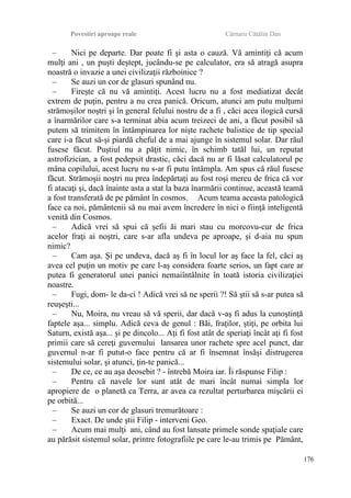 Povestiri aproape reale Cârnaru Cătălin Dan
– Nici pe departe. Dar poate fi şi asta o cauză. Vă amintiţi că acum
mulţi ani , un puşti deştept, jucându-se pe calculator, era să atragă asupra
noastră o invazie a unei civilizaţii războinice ?
– Se auzi un cor de glasuri spunând nu.
– Fireşte că nu vă amintiţi. Acest lucru nu a fost mediatizat decât
extrem de puţin, pentru a nu crea panică. Oricum, atunci am putu mulţumi
strămoşilor noştri şi în general felului nostru de a fi , căci acea ilogică cursă
a înarmărilor care s-a terminat abia acum treizeci de ani, a făcut posibil să
putem să trimitem în întâmpinarea lor nişte rachete balistice de tip special
care i-a făcut să-şi piardă cheful de a mai ajunge în sistemul solar. Dar răul
fusese făcut. Puştiul nu a păţit nimic, în schimb tatăl lui, un reputat
astrofizician, a fost pedepsit drastic, căci dacă nu ar fi lăsat calculatorul pe
mâna copilului, acest lucru nu s-ar fi putu întâmpla. Am spus că răul fusese
făcut. Strămoşii noştri nu prea îndepărtaţi au fost roşi mereu de frica că vor
fi atacaţi şi, dacă înainte asta a stat la baza înarmării continue, această teamă
a fost transferată de pe pământ în cosmos. Acum teama aceasta patologică
face ca noi, pământenii să nu mai avem încredere în nici o fiinţă inteligentă
venită din Cosmos.
– Adică vrei să spui că şefii ăi mari stau cu morcovu-cur de frica
acelor fraţi ai noştri, care s-ar afla undeva pe aproape, şi d-aia nu spun
nimic?
– Cam aşa. Şi pe undeva, dacă aş fi în locul lor aş face la fel, căci aş
avea cel puţin un motiv pe care l-aş considera foarte serios, un fapt care ar
putea fi generatorul unei panici nemaiîntâlnite în toată istoria civilizaţiei
noastre.
– Fugi, dom- le da-ci ! Adică vrei să ne sperii ?! Să ştii să s-ar putea să
reuşeşti...
– Nu, Moira, nu vreau să vă sperii, dar dacă v-aş fi adus la cunoştinţă
faptele aşa... simplu. Adică ceva de genul : Băi, fraţilor, ştiţi, pe orbita lui
Saturn, există aşa... şi pe dincolo... Aţi fi fost atât de speriaţi încât aţi fi fost
primii care să cereţi guvernului lansarea unor rachete spre acel punct, dar
guvernul n-ar fi putut-o face pentru că ar fi însemnat însăşi distrugerea
sistemului solar, şi atunci, ţin-te panică...
– De ce, ce au aşa deosebit ? - întrebă Moira iar. Îi răspunse Filip :
– Pentru că navele lor sunt atât de mari încât numai simpla lor
apropiere de o planetă ca Terra, ar avea ca rezultat perturbarea mişcării ei
pe orbită...
– Se auzi un cor de glasuri tremurătoare :
– Exact. De unde ştii Filip - interveni Geo.
– Acum mai mulţi ani, când au fost lansate primele sonde spaţiale care
au părăsit sistemul solar, printre fotografiile pe care le-au trimis pe Pământ,
176
 