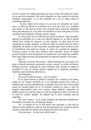 Povestiri aproape reale Cârnaru Cătălin Dan
au fost şi unele care trădau prezenţa unor nave uriaşe. Din păcate de atunci
nu au mai fost semnalate. Dar acele fotografii au creat panică în cercurile
ştiinţifice astronautice şi s-a luat hotărârea de a nu se aduce nimic la
cunoştinţa publicului.
În plus, faptul că de atunci nu s-au mai ivit semnalări ale acelor
nave, i-a făcut pe oficiali să considere că au avut de-a face cu o expediţie
care atunci se afla doar în trecere prin sistemul solar, pericolul, dispărând
firesc prin plecarea lor. Unii chiar au considerat că acele fotografii ar fi fost
rezultatul unor defecţiuni. Oricum, teama a rămas.
– Ei, bine, acele nave se află încă pe orbita lui Saturn, fiind camuflate
datorită invizibilităţii lor şi mai ales datorită faptului că se află în planul
orbital între inelele de asteroizi ai marii planete. La data când au fost
semnalate de sondele spaţiale, se aflau pe orbita lui Saturn doar de câteva
săptămâni, iar pentru ei erau în primele secunde după sosire în faza în care
se transformau din undă de energie în starea lor normală de agregare.
Trecerea aceasta se face prin tranziţia stării materiale. Exact în timpul
acestei tranziţii au fost fotografiate de camerele de luat vederi ale sondelor.
Între timp, după cum bine ştiţi programul de explorări spaţiale a fost sistat.
– De ce ?
– Datorită, în primul rând acelui... război declanşat de acel copil, şi în
parte şi datorită prezenţei ocazionale a acelor „intruşi“ pe orbita lui Saturn.
Şefimea devenise conştientă de riscul trimiterii unor misiuni în spaţiu în
condiţiile în care nu suntem perfect capabili să le asigurăm securitatea
împotriva unor asemenea adversari şi...
– Da. Înţelegem.
– Şi tu cum ai aflat de aceşti... cum se numesc ?
– Ei îşi spun Eterieni şi afirmă că aspectul lor e identic cu al nostru,
numai că noi suntem materiali iar ei nu. Spunând acestea Geo Aline se
îndreptă spre consola calculatorului şi introduse discul pe care-l ţinuse până
atunci pe măsuţă alături de el. Se derulară imediat pe ecran o serie de
imagini reprezentând acele nave imense. După definiţia imaginilor îşi
dădură seama că aveau de-a face cu copii ale imaginilor trimise cu mulţi ani
în urmă de sondele spaţiale. Se adunară toţi în jurul ecranului privind
stupefiaţi.
– Dar sunt imense ! au pe puţin jumătate din diametrul Pământului.
Înseamnă că la bordul lor sunt popoare întregi.
– Nu. La bordul lor nu se află decât zece persoane şi sunt atât de
slăbite în urma călătoriei, încât nu mai pot reprezenta nici un pericol pentru
omenire, chiar dacă am admite prin absurd că ar dori acest lucru.
– Zece persoane... în nişte nave atât de mari !...
177
 