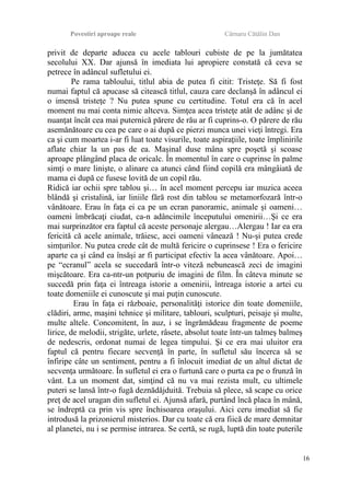 Povestiri aproape reale Cârnaru Cătălin Dan
privit de departe aducea cu acele tablouri cubiste de pe la jumătatea
secolului XX. Dar ajunsă în imediata lui apropiere constată că ceva se
petrece în adâncul sufletului ei.
Pe rama tabloului, titlul abia de putea fi citit: Tristeţe. Să fi fost
numai faptul că apucase să citească titlul, cauza care declanşă în adâncul ei
o imensă tristeţe ? Nu putea spune cu certitudine. Totul era că în acel
moment nu mai conta nimic altceva. Simţea acea tristeţe atât de adânc şi de
nuanţat încât cea mai puternică părere de rău ar fi cuprins-o. O părere de rău
asemănătoare cu cea pe care o ai după ce pierzi munca unei vieţi întregi. Era
ca şi cum moartea i-ar fi luat toate visurile, toate aspiraţiile, toate împlinirile
aflate chiar la un pas de ea. Maşinal duse mâna spre poşetă şi scoase
aproape plângând placa de oricalc. În momentul în care o cuprinse în palme
simţi o mare linişte, o alinare ca atunci când fiind copilă era mângâiată de
mama ei după ce fusese lovită de un copil rău.
Ridică iar ochii spre tablou şi… în acel moment percepu iar muzica aceea
blândă şi cristalină, iar liniile fără rost din tablou se metamorfozară într-o
vânătoare. Erau în faţa ei ca pe un ecran panoramic, animale şi oameni…
oameni îmbrăcaţi ciudat, ca-n adâncimile începutului omenirii…Şi ce era
mai surprinzător era faptul că aceste personaje alergau…Alergau ! Iar ea era
fericită că acele animale, trăiesc, acei oameni vânează ! Nu-şi putea crede
simţurilor. Nu putea crede cât de multă fericire o cuprinsese ! Era o fericire
aparte ca şi când ea însăşi ar fi participat efectiv la acea vânătoare. Apoi…
pe “ecranul” acela se succedară într-o viteză nebunească zeci de imagini
mişcătoare. Era ca-ntr-un potpuriu de imagini de film. În câteva minute se
succedă prin faţa ei întreaga istorie a omenirii, întreaga istorie a artei cu
toate domeniile ei cunoscute şi mai puţin cunoscute.
Erau în faţa ei războaie, personalităţi istorice din toate domeniile,
clădiri, arme, maşini tehnice şi militare, tablouri, sculpturi, peisaje şi multe,
multe altele. Concomitent, în auz, i se îngrămădeau fragmente de poeme
lirice, de melodii, strigăte, urlete, râsete, absolut toate într-un talmeş balmeş
de nedescris, ordonat numai de legea timpului. Şi ce era mai uluitor era
faptul că pentru fiecare secvenţă în parte, în sufletul său încerca să se
înfiripe câte un sentiment, pentru a fi înlocuit imediat de un altul dictat de
secvenţa următoare. În sufletul ei era o furtună care o purta ca pe o frunză în
vânt. La un moment dat, simţind că nu va mai rezista mult, cu ultimele
puteri se lansă într-o fugă deznădăjduită. Trebuia să plece, să scape cu orice
preţ de acel uragan din sufletul ei. Ajunsă afară, purtând încă placa în mână,
se îndreptă ca prin vis spre închisoarea oraşului. Aici ceru imediat să fie
introdusă la prizonierul misterios. Dar cu toate că era fiică de mare demnitar
al planetei, nu i se permise intrarea. Se certă, se rugă, luptă din toate puterile
16
 