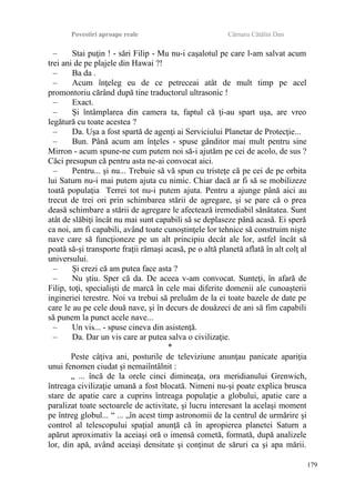 Povestiri aproape reale Cârnaru Cătălin Dan
– Stai puţin ! - sări Filip - Mu nu-i caşalotul pe care l-am salvat acum
trei ani de pe plajele din Hawai ?!
– Ba da .
– Acum înţeleg eu de ce petreceai atât de mult timp pe acel
promontoriu cărând după tine traductorul ultrasonic !
– Exact.
– Şi întâmplarea din camera ta, faptul că ţi-au spart uşa, are vreo
legătură cu toate acestea ?
– Da. Uşa a fost spartă de agenţi ai Serviciului Planetar de Protecţie...
– Bun. Până acum am înţeles - spuse gânditor mai mult pentru sine
Mirron - acum spune-ne cum putem noi să-i ajutăm pe cei de acolo, de sus ?
Căci presupun că pentru asta ne-ai convocat aici.
– Pentru... şi nu... Trebuie să vă spun cu tristeţe că pe cei de pe orbita
lui Saturn nu-i mai putem ajuta cu nimic. Chiar dacă ar fi să se mobilizeze
toată populaţia Terrei tot nu-i putem ajuta. Pentru a ajunge până aici au
trecut de trei ori prin schimbarea stării de agregare, şi se pare că o prea
deasă schimbare a stării de agregare le afectează iremediabil sănătatea. Sunt
atât de slăbiţi încât nu mai sunt capabili să se deplaseze până acasă. Ei speră
ca noi, am fi capabili, având toate cunoştinţele lor tehnice să construim nişte
nave care să funcţioneze pe un alt principiu decât ale lor, astfel încât să
poată să-şi transporte fraţii rămaşi acasă, pe o altă planetă aflată în alt colţ al
universului.
– Şi crezi că am putea face asta ?
– Nu ştiu. Sper că da. De aceea v-am convocat. Sunteţi, în afară de
Filip, toţi, specialişti de marcă în cele mai diferite domenii ale cunoaşterii
ingineriei terestre. Noi va trebui să preluăm de la ei toate bazele de date pe
care le au pe cele două nave, şi în decurs de douăzeci de ani să fim capabili
să punem la punct acele nave...
– Un vis... - spuse cineva din asistenţă.
– Da. Dar un vis care ar putea salva o civilizaţie.
*
Peste câţiva ani, posturile de televiziune anunţau panicate apariţia
unui fenomen ciudat şi nemaiîntâlnit :
„ ... încă de la orele cinci dimineaţa, ora meridianului Grenwich,
întreaga civilizaţie umană a fost blocată. Nimeni nu-şi poate explica brusca
stare de apatie care a cuprins întreaga populaţie a globului, apatie care a
paralizat toate sectoarele de activitate, şi lucru interesant la acelaşi moment
pe întreg globul... “ ... „în acest timp astronomii de la centrul de urmărire şi
control al telescopului spaţial anunţă că în apropierea planetei Saturn a
apărut aproximativ la aceiaşi oră o imensă cometă, formată, după analizele
lor, din apă, având aceiaşi densitate şi conţinut de săruri ca şi apa mării.
179
 