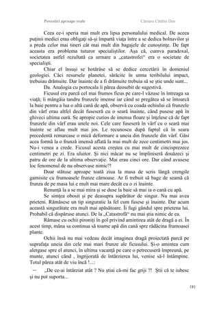 Povestiri aproape reale Cârnaru Cătălin Dan
Ceea ce-i speria mai mult era lipsa personalului medical. De aceea
puţinii medici erau obligaţi să-şi împartă viaţa între a se dedica bolnavilor şi
a preda celor mai tineri cât mai mult din bagajele de cunoştinţe. De fapt
aceasta era problema tuturor specialiştilor. Aşa că, cumva paradoxal,
societatea astfel rezultată ca urmare a „catastrofei“ era o societate de
specialişti.
Chiar el însuşi se hotărâse să se dedice cercetării în domeniul
geologiei. Căci resursele planetei, sărăcite în urma teribilului impact,
trebuiau drămuite. Dar înainte de a fi drămuite trebuia să se ştie unde sunt...
Da. Analogia cu portocala îi părea deosebit de sugestivă.
Ficusul era parcă cel mai frumos ficus pe care-l văzuse în întreaga sa
viaţă; îi mângâia tandru frunzele imense iar când se pregătea să se întoarcă
la baie pentru a lua o altă cană de apă, observă cu coada ochiului că frunzele
din vârf erau altfel decât fuseseră cu o seară înainte, când pusese apă în
ghiveci ultima oară. Se apropie curios de imensa floare şi înţelese că de fapt
frunzele din vârf erau unele noi. Cele care fuseseră în vârf cu o seară mai
înainte se aflau mult mai jos. Le recunoscu după faptul că în seara
precedentă remarcase o mică deformare a uneia din frunzele din vârf. Găsi
acea formă la o frunză imensă aflată la mai mult de zece centimetri mai jos.
Nu-i venea a crede. Ficusul acesta creştea cu mai mult de cincisprezece
centimetri pe zi. Era uluitor. Şi nici măcar nu se împliniseră douăzeci şi
patru de ore de la ultima observaţie. Mai erau cinci ore. Dar când avusese
loc fenomenul de nu observase nimic?!
Doar stătuse aproape toată ziua la masa de scris lângă crengile
garnisite cu frumoasele frunze cărnoase. Ar fi trebuit să bage de seamă că
frunza de pe masa lui e mult mai mare decât cu o zi înainte.
Renunţă la a se mai mira şi se duse la baie să mai ia o cană cu apă.
Se simţea obosit şi pe deasupra supărător de singur. Nu mai avea
prieteni. Rămăsese un tip singuratic la fel cum fusese şi înainte. Dar acum
această singurătate era mult mai apăsătoare. Îi fugi gândul spre prietena lui.
Probabil că dispăruse atunci. De la „Catastrofă“ nu mai ştia nimic de ea.
Rămase cu ochii pironiţi în gol privind amintirea atât de dragă a ei. În
acest timp, mâna sa continua să toarne apă din cană spre rădăcina frumoasei
plante.
Ochii însă nu mai vedeau decât imaginea dragă proiectată parcă pe
suprafaţa uneia din cele mai mari frunze ale ficusului. Şi-o amintea cum
alergase spre el atunci, în ultima vacanţă pe care o petrecuseră împreună, pe
munte, atunci când , îngrijorată de întârzierea lui, venise să-l întâmpine.
Totul părea atât de viu încă !...:
– „De ce-ai întârziat atât ? Nu ştiai că-mi fac griji ?! Ştii că te iubesc
şi nu pot suporta...
181
 