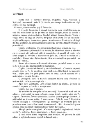 Povestiri aproape reale Cârnaru Cătălin Dan
Gavroche
Simte cum îl cuprinde tristeţea. Palpabilă. Rece, vâscoasă şi
lipicioasă ca un noroi... oribilă. Şi răceala parcă curge în el cu fiecare clipă
ce trece tot mai puternică.
Ai uneori, momente când poţi fi foarte rău...
O priveşte. Prin minte îi aleargă înnebunite toate clipele frumoase pe
care le-a trăit alături de ea. Şi odată cu aceste imagini, odată cu răceala şi
tristeţea, ruşinea şi dezamăgirea. Copilul, alături, doarme liniştit. Vorba ei
curge, parcă, pe lângă el. O aude, dar parcă ceva aparte face ca cuvintele-i
să pătrundă cu greu în conştient, poate ca un fenomen de retragere, de fugă
din faţa evidenţei. Îşi aminteşte promisiunile pe care le-a făcut Copilului, şi
planurile ei...
Copilul se răsuceşte prin somn şi zâmbeşte unor imagini de vis...
Continuă s-o privească şi s-o asculte, întrebându-se pentru a mia oară
cu ce a putut să-l vrăjească atât şi nevenindu-i să creadă că poate vorbi
astfel despre el. Priveşte la lucrurile din jurul lui, la tot ce i-a dăruit ei şi
copilului... Un om rău... Îşi aminteşte clipa aceea când i-a spus odată , de
mult, că-i e milă...
Acum ştie că durerea de atunci a fost doar preludiul a ceea ce urma
să fie şi a ceea ce e acum palpabil şi necruţător.
Copilul continuă să doarmă şi ea să-i vorbească... Cum oare va putea
privi în ochii lui ?... Îşi aminteşte clipa când ea i-a bătut la uşă cu lacrimi în
ochi... clipa când l-a ţinut prima oară în braţe. Abia-l adusese de la
maternitate... era atât de mic...
O priveşte-n ochi, îi fixează obsedant buzele care continuă să
rostească şir, vorbele, una după alta...
Apoi tace. Zâmbeşte... Are acelaşi zâmbet de atunci... şi parcă ca
atunci el nu poate vedea decât aluniţa aceea...
Copilul mai face o mişcare.
Se întreabă din nou prin ce l-a putu vrăji. Poate ochii mari, atât de
adânci... poate părul ca pana corbului... poate tenul... poate... cine ştie ?...
Copilul... Îl observă. Îi vede pata aceea. Acum e ştearsă aproape complet... a
pălit odată cu trecerea anilor. E mare acum... Atât de mare ! Şi printr-o
ciudată analogie a subconştientului îşi aminteşte că tradiţiile ţării nu
permiteau unor oameni însemnaţi să domnească... Ştie că anumite legende
spun că omul însemnat e purtătorul unor puteri diavoleşti...
Alungă speriat acest gând.... Cum oare e posibil să gândească în felul
acesta ?... Şi tocmai despre acest copil... şi despre maică-sa...
Şi încă odată simte înţepătura ceea ascuţită... O priveşte în ochii
adânci şi se întreabă cum e posibil să-l doară atât...
183
 
