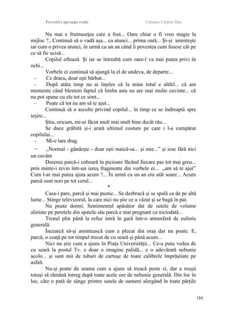 Povestiri aproape reale Cârnaru Cătălin Dan
Nu mai e frumuseţea care a fost... Oare chiar o fi vreo magie la
mijloc ?...Continuă să o vadă aşa... ca atunci... prima oară... Şi-şi aminteşte
iar cum o privea atunci, în urmă cu un an când îi povestea cum fusese cât pe
ce să fie ucisă...
Copilul oftează. Şi iar se întreabă cum oare-l va mai putea privi în
ochi...
Vorbele ei continuă să ajungă la el de undeva, de departe...
– Ce dracu, doar eşti bărbat...
– După atâta timp nu ai înţeles că la mine totul e altfel... că am
momente când blestem faptul că limba asta nu are mai multe cuvinte... că
nu pot spune cu ele tot ce simt...
– Poate că tot eu am să te ajut...
Continuă să o asculte privind copilul... în timp ce se îndreaptă spre
ieşire...
Ştiu, oricum, mi-ai făcut mult mai mult bine decât rău...
Se duce grăbită şi-i arată ultimul costum pe care i l-a cumpărat
copilului...
– Mi-e tare drag.
– „Normal - gândeşte - doar eşti maică-sa... şi mie...” şi iese fără nici
un cuvânt
Durerea parcă-i coboară în picioare făcând fiecare pas tot mai greu...
prin minte-i revin într-un iureş fragmente din vorbele ei... „am să te ajut”
Cum l-ar mai putea ajuta acum ?... În urmă cu un an era atât soare... Acum
parcă sunt nori pe tot cerul...
*
Casa-i pare, parcă şi mai pustie... Se dezbracă şi se spală ca de pe altă
lume... Stinge televizorul, la care nici nu ştie ce a văzut şi se bagă în pat.
Nu poate dormi. Sentimentul apăsător dat de sutele de volume
aliniate pe peretele din spatele său parcă e mai pregnant ca niciodată...
Trenul plin până la refuz intră în gară într-o atmosferă de euforie
generală.
Încearcă să-şi amintească cum a plecat din oraş dar nu poate. E,
parcă, o ceaţă pe tot timpul trecut de cu seară şi până acum...
Nici nu ştie cum a ajuns în Piaţa Universităţii... Ce-a putu vedea de
cu seară la postul Tv. e doar o imagine palidă... e o adevărată nebunie
acolo... şi sunt mii de tuburi de cartuşe de toate calibrele împrăştiate pe
asfalt.
Nu-şi poate da seama cum a ajuns să treacă peste zi, dar a reuşit
totuşi să rămână întreg după toate acele ore de nebunie generală. Din loc în
loc, câte o pată de sânge printre sutele de oameni alergând în toate părţile
184
 