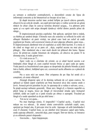 Povestiri aproape reale Cârnaru Cătălin Dan
ca urmare a ordinelor contradictorii, a dezordinii create de lipsa de
informaţii concrete şi de întunericul ce începe să se lase ...
Şi după trecerea acelui tanc având înfipte pe ţeavă câteva garoafe,
observă la un colţ de stradă , un copil privind spre o vrabie ucisă de un glonţ
rătăcit în chiar clipa în care-şi termina drumul ucigaş... I-a pătruns prin
spate şi s-a oprit sub aripa dreaptă iţindu-şi vârful dintre penele pline de
sânge...
Îl impresionează poziţia copilului. Stă aplecat, sprijinit într-o mână,
cu bărbia pe umărul drept. Ultimele raze ale soarelui se reflectă în ochii săi
albaştri făcându-i să pară violeţi, iar părul care lasă un zuluf să cadă
neglijent pe frunte, sub cozorocul imens al unei şăpcuţe albastre, pare roşu...
Îl impresionează zâmbetul trist al copilului şi ochii fără lacrimi. E a treia zi
de când se trage aici şi se pare că , deja, copilul acesta nu mai ştie să
plângă... Dar zâmbetul său e mai mult decât tot plânsul din lume. Spune
ceva. Şi printr-un ciudat fenomen de telepatie, că altceva nu poate fi la
distanţa asta, îi aude glasul trist :
– Ce vină avea ea ?!...
Apoi vede cu o claritate de cristal, ca şi când lucrul acesta s-ar
întâmpla chiar lângă el, cum copilul tresare brusc şi apoi cade pe spate.
Vede parcă cu încetinitorul cum şapca se desprinde de pletele blonde şi pică
într-o baltă, alături, înălţând spre cer, cozorocul acela albastru ca o pânză de
corabie.
Nu a scos nici un sunet. Dar crisparea de pe faţa lui arată că e
conştient, că simte sfârşitul.
Aleargă disperat spre el în dorinţa nebună de a-l ajuta cumva. Se
apleacă şi luând capul copilului pe braţ încearcă să-şi dea seama unde e
lovit. Aruncă priviri pierdute în jur, în speranţa de a vedea o salvare, ceva...
În piaţă aceiaşi nebunie generală. Doar aici, lângă el, o femeie superbă cu
părul lung şi negru, trece pe lângă el traversând strada spre trotuarul
celălalt, unde un copil cu o pată rozalie pe obraz o aşteaptă. Trecând pe
lângă el o aude spunând ca de pe altă lume :
– Tot eu te voi ajuta...
Nu mai înţelege nimic. E imposibil ! Copilul acela... Copilul nici
măcar nu s-a născut... Şi atunci simte convulsiile celuilalt copil, care,
sprijinit pe braţul său, îl priveşte trist în ochi. Aproape că urlă întrebându-l
cum îl cheamă. Copilul însă, cu un zâmbet trist întoarce capul spre balta,
unde şepcuţa albastră , umezită deja, pare neagră. Într-un târziu, se întoarce
şi cu ultimele puteri răspunde :
– Gavroche... Apoi înţepeneşte.
185
 