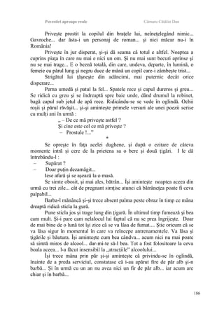 Povestiri aproape reale Cârnaru Cătălin Dan
Priveşte prostit la copilul din braţele lui, neîneţelegând nimic...
Gavroche... dar ăsta-i un personaj de roman... şi nici măcar nu-i în
România!
Priveşte în jur disperat, şi-şi dă seama că totul e altfel. Noaptea a
cuprins piaţa în care nu mai e nici un om. Şi nu mai sunt becuri aprinse şi
nu se mai trage... E o beznă totală, din care, undeva, departe, în lumină, o
femeie cu părul lung şi negru duce de mână un copil care-i zâmbeşte trist...
Strigătul lui ţâşneşte din adâncimi, mai puternic decât orice
disperare...
Perna umedă şi patul la fel... Spatele rece şi capul dureros şi greu...
Se ridică cu greu şi se îndreaptă spre baie unde, dând drumul la robinet,
bagă capul sub jetul de apă rece. Ridicându-se se vede în oglindă. Ochii
roşii şi părul răvăşit... şi-şi aminteşte primele versuri ale unei poezii scrise
cu mulţi ani în urmă :
„ – De ce mă priveşte astfel ?
Şi cine este cel ce mă priveşte ?
– Prostule !...”
*
Se opreşte în faţa acelei dughene, şi după o ezitare de câteva
momente intră şi cere de la prietena sa o bere şi două ţigări. I le dă
întrebându-l :
– Supărat ?
– Doar puţin dezamăgit...
Iese afară şi se aşează la o masă.
Se simte obosit, şi mai ales, bătrân... Îşi aminteşte noaptea aceea din
urmă cu trei zile... cât de pregnant simţise atunci că bătrâneţea poate fi ceva
palpabil...
Barba-l mănâncă şi-şi trece absent palma peste obraz în timp ce mâna
dreaptă ridică sticla la gură.
Pune sticla jos şi trage lung din ţigară. În ultimul timp fumează şi bea
cam mult. Şi-i pare cam nelalocul lui faptul că nu se prea îngrijeşte. Doar
de mai bine de o lună tot îşi zice că se va lăsa de fumat.... Ştie oricum că se
va lăsa sigur în momentul în care va reîncepe antrenamentele. Va lăsa şi
ţigările şi băutura. Îşi aminteşte cum bea cândva... acum nici nu mai poate
să simtă miros de alcool... dar-mi-te să-l bea. Tot a fost folositoare la ceva
boala aceea... l-a făcut insensibil la „atracţiile” alcoolului...
Îşi trece mâna prin păr şi-şi aminteşte că privindu-se în oglindă,
înainte de a preda serviciul, constatase că i-au apărut fire de păr alb şi-n
barbă... Şi în urmă cu un an nu avea nici un fir de păr alb... iar acum are
chiar şi în barbă...
186
 