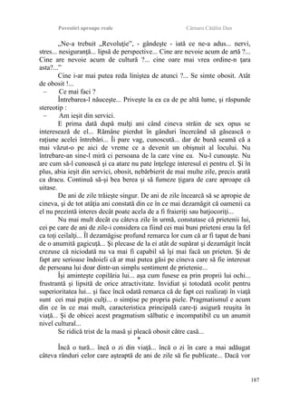 Povestiri aproape reale Cârnaru Cătălin Dan
„Ne-a trebuit „Revoluţie”, - gândeşte - iată ce ne-a adus... nervi,
stres... nesiguranţă... lipsă de perspective... Cine are nevoie acum de artă ?...
Cine are nevoie acum de cultură ?... cine oare mai vrea ordine-n ţara
asta?...”
Cine i-ar mai putea reda liniştea de atunci ?... Se simte obosit. Atât
de obosit !...
– Ce mai faci ?
Întrebarea-l năuceşte... Priveşte la ea ca de pe altă lume, şi răspunde
stereotip :
– Am ieşit din servici.
E prima dată după mulţi ani când cineva străin de sex opus se
interesează de el... Rămâne pierdut în gânduri încercând să găsească o
raţiune acelei întrebări... Îi pare vag, cunoscută... dar de bună seamă că a
mai văzut-o pe aici de vreme ce a devenit un obişnuit al locului. Nu
întrebare-an sine-l miră ci persoana de la care vine ea. Nu-l cunoaşte. Nu
are cum să-l cunoască şi ca atare nu pate înţelege interesul ei pentru el. Şi în
plus, abia ieşit din servici, obosit, nebărbierit de mai multe zile, precis arată
ca dracu. Continuă să-şi bea berea şi să fumeze ţigara de care aproape că
uitase.
De ani de zile trăieşte singur. De ani de zile încearcă să se apropie de
cineva, şi de tot atâţia ani constată din ce în ce mai dezamăgit că oamenii ca
el nu prezintă interes decât poate acela de a fi fraieriţi sau batjocoriţi...
Nu mai mult decât cu câteva zile în urmă, constatase că prietenii lui,
cei pe care de ani de zile-i considera ca fiind cei mai buni prieteni erau la fel
ca toţi ceilalţi... Îl dezamăgise profund remarca lor cum că ar fi tapat de bani
de o anumită gagicuţă... Şi plecase de la ei atât de supărat şi dezamăgit încât
crezuse că niciodată nu va mai fi capabil să îşi mai facă un prieten. Şi de
fapt are serioase îndoieli că ar mai putea găsi pe cineva care să fie interesat
de persoana lui doar dintr-un simplu sentiment de prietenie...
Îşi aminteşte copilăria lui... aşa cum fusese ea prin proprii lui ochi...
frustrantă şi lipsită de orice atractivitate. Invidiat şi totodată ocolit pentru
superioritatea lui... şi face încă odată remarca că de fapt cei realizaţi în viaţă
sunt cei mai puţin culţi... o simţise pe propria piele. Pragmatismul e acum
din ce în ce mai mult, caracteristica principală care-ţi asigură reuşita în
viaţă... Şi de obicei acest pragmatism sălbatic e incompatibil cu un anumit
nivel cultural...
Se ridică trist de la masă şi pleacă obosit către casă...
*
Încă o tură... încă o zi din viaţă... încă o zi în care a mai adăugat
câteva rânduri celor care aşteaptă de ani de zile să fie publicate... Dacă vor
187
 
