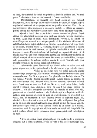 Povestiri aproape reale Cârnaru Cătălin Dan
să intre, dar nimănui nu-i mai era permis să intre la ciudatul om. Nu mai
putea fi văzut decât în momentul execuţiei. Era ceva definitiv.
Deznădăjduită, se îndreptă spre hotel ca-ntr-un vis, purtând
inconştientă, placa la piept ca pe o relicvă sfânt. Pe drum, în noapte, câţiva
vagabonzi încercară să se apropie de ea cu gânduri murdare. Dar… lucru
nemaipomenit: când ajungeau la un pas în spatele ei, cădeau ca seceraţi,
pentru a nu se mai putea ridica decât atunci când ea era deja foarte departe.
Ajunsă la hotel, căzu pe pat frântă, într-un somn ca de plumb. După
câteva ore, când afară începeau să se profileze primele raze ale răsăritului,
se trezi. Avea încă în mână placa translucidă. Privind-o, îşi aminti ce
semnificaţie are semnul acela de pe spatele ei. Era simbolul chinezesc al
echilibrului dintre forţele răului şi ale binelui. Încă sub imperiul celor trăite
de cu seară, întoarse placa şi, visătoare, începu să se gândească la soarta
ciudatului artist. In acel moment, pe oglinda translucidă a plăcii apăru o
imagine ceţoasă. Concentrându-se să înţeleagă ce reprezintă, observă că
imaginea devine din ce în ce mai clară, pentru a se constitui într-un târziu în
chipul proaspăt al necunoscutului artist. De acolo, privind-o blând, cu nişte
ochi pătrunzători de culoare violetă, acesta îi vorbi. Vorbele sale erau
însoţite permanent de muzica aceea atât de blândă:
– Ai un suflet curat. Păstrează-l aşa. Numai având un suflet curat vei
putea stăpâni mereu, în egală măsură şi forţele binelui şi pe cele ale răului.
Numai cu un suflet curat vei putea cunoaşte esenţa
acestor forţe, esenţa vieţii. Eu voi muri. Nu este justiţia omenească cea care
m-a condamnat. Am făcut o greşeală. Am gândit la rău. Trebuie să mor. Tu
vei rămâne. Nu uita ! Numai un suflet curat ! Acum, înainte de moarte, îţi
voi releva marea taină. Această placă, în acest moment, reprezintă sufletul
meu. După moartea mea va fi al tău. Nu o vei mai putea folosi, decât
ajunsă-n situaţia mea, dăruind-o celui pe care-l vei alege cândva ca
discipol… Nu uita: curăţenia sufletească. Ea trebuie să fie-n jurul tău,
permanent, ca o lumină. A doua zi, dis de dimineaţă, se afla printre miile de
cetăţeni care aşteptau execuţia ce avea să se desfăşoare. Nu avea însă s-o
vadă., căci, în momentul în care flăcările aveau să cuprindă rugul…ea,
simţind o durere imensă în tot trupul, avea să cadă ca fulgerată. Din palma
ei, de pe suprafaţa unui obiect lucios, avea să iasă un fum de culoare violetă,
înălţându-se spre cerul de vară luminat feeric de un răsărit ca-n basme.
Ambulanţa sosi de urgenţă, dar nici un medic nu reuşi să-i desprindă din
mână ciudatul obiect, care-i provocase arsuri grave, până când ea însăşi nu
se trezi.
*
A treia zi, câţiva tineri, plimbându-se prin pădurea de la marginea
oraşului, sub o salcie pletoasă, aveau să vadă o fată de o frumuseţe rară,
17
 