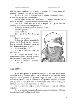 Povestiri aproape reale Cârnaru Cătălin Dan
mai fi vreodată publicate... Şi în fond... ce contează ?... Oricum nu cer de
mâncare... iar faptul că ocupă un colţ de masă...
Trage ca de obicei la dugheana unde în ultimul timp bea cât o bere...
şi aruncând o privire pe fereastră ştie !
Aceiaşi şapcă, acelaşi păr... aceiaşi ochi !... doar că acum nu mai e
vorba de un copil... Tocmai cea ce l-a întrebat ce mai face .
Deci ştie... Oare chiar nu e nici o magie... ?... Şi în fond ce
contează ?! Se ridică şi se îndreaptă spre ea :
– Care-i cea mai bună ciocolată pe care o ai aici ?
Ea ezită, apoi spune :
– Toate sunt bune.
– Şi eu ce să fac ? Să le iau pe
toate ?
– Ia-o pe cea cu lapte.
În timp ce plăteşte ciocolata îşi
spune, că, de bună seamă, e nebun...
Dar ce contează... Oricum... magie sau
nu... deja simte că poate să uite...
– Nu trebuia ! De ce ?
– Am să te lămuresc când îmi
termin berea...
Tot timpul îşi spune că-i o
nebunie ceea ce face. Şi totuşi, când îşi
termină berea, se opreşte iar la ea :
– Hai să te lămuresc, Gavroche...
20.05.1998
Arca lui Noe
Şi era totul pentru ei, pentru cei din jur. Şi era totul pentru viaţa
clocotind în el şi în roata jurului. Iar ei, în timp ce îşi petreceau viaţa
sugându-i viaţa, picătură cu picătură, clipă de clipă... trăiau o viaţă
înşelătoare şi fără de sens, cu speranţa că ar fi putut măcar odată, o singură
dată, aşa cum au visat. Iată cum, el...venit din alt timp... din alt spaţiu, , se
dăruia lor, necondiţionat, altruist până la extrem...
Iar ei, nu ştiau, nu simţeau că totul trecea odată cu viaţa lui, odată cu
viaţa lor...
Într-o dimineaţă, deşteptătorul sună intermitent şi insistent... El, însă,
doborât de oboseală nu-l auzi, mult timp...
188
 