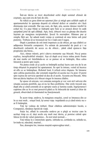 Povestiri aproape reale Cârnaru Cătălin Dan
Într-un târziu se trezi deschizând ochii după somnul chinuit de
coşmare, aşa cum era de luni de zile.
Se ridică cu greu dintr-un aşternut jilav şi strigă spre celălalt capăt al
apartamentului în speranţa deşartă că robotul defect ar catadixi să-i facă
dimineaţa mai comodă. Dar aşa cum, de fapt, ştia, acesta rămase imobil în
colţul lui. Cu paşi frânţi se îndreptă spre baie şi se aruncă direct în cadă
aşteptând jetul de apă călduţă. Apa, însă, izbucni rece ca gheaţa din duzele
înşirate pe marginea recipientului. Şocul fu necruţător. Rămase pur şi
simplu fără aer. Îşi adună toată voinţa şi continuă să stea întins sub jetul
puternic. Trebuia să se trezească iar la o viaţă care-l sugea.
După o jumătate de oră intră impetuos ca de obicei, pe uşa clădirii ce
adăpostea birourile companiei. Fu salutat de personalul de pază şi i se
deschiseră culoarele de acces ca de obicei... până când ajunse-n faţa
propriului său birou...
Aici, rămas trăznit, privi câteva momente uşa blocată. Nu-şi putea
explica, inexplicabilul situaţiei. Aşa că după ce-şi trecu mâna peste frunte
de mai multe ori întrebându-se ce se putuse să se întâmple, făcu calea
întoarsă şi porni spre ieşire.
Nu putea crede că şi acolo se întâmplă acelaşi lucru care era de la un
timp obişnuit în propriul lui apartament. Se opri la intrare, voind să încerce
să afle ce se întâmplase. Robotul însă, îi refuză orice răspuns. Se întoarse
spre cabina paznicului, dar constată stupefiat că acesta nu-i la post. O porni
spre ieşirea de serviciu sperând să dea de el acolo. Aceasta era blocată. Abia
într-un târziu înţelese că e blocat singur în imensa clădire.
Îşi spuse că oricum, vor constata neregula şi vor veni să-l salveze din
situaţia aceasta penibilă, aşa că nu îşi făcu probleme. Dar orele trecură una
după alta şi când constată că se apropie seara şi lumina scade, îngrijorarea-l
cuprinse din ce în ce mai posesivă până ce fu înlocuită de teamă şi chiar de
groază, observând că iluminatul nu funcţionează.
*
În acest timp, undeva, la marginea oraşului, cerul se întuneca din ce
în ce mai mult... oraşul însă, îşi urma viaţa trepidantă ca şi când nimic nu s-
ar fi întâmplat.
Toţi îşi vedeau de treburi. Doar clădirea administraţiei locale, a
Companiei, rămânea lipsită de viaţă.
Soţia lui, aflată în concediu undeva pe o plajă se trezise cam în
acelaşi timp cu el, deşi acolo era mult mai târziu, şi pornise calmă spre
faleza lovită de valuri puternice... În rest totul normal....
Toţi trăiau la o intensitate aparte, iubindu-se, certându-se, urându-se,
lovindu-se, născând, murind...
Sus, deasupra lor, imensa maşină supraveghea totul...
189
 