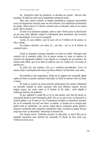Povestiri aproape reale Cârnaru Cătălin Dan
Se înregistra totul iar graficele se derulau pe ecrane într-un ritm
ameţitor. În faţa lor ochii aceia scăpărători urmăreau totul...
Mai erau câteva minute şi timpul urmându-şi curgerea inexorabilă
avea să înregistreze trecerea spre un nou mileniu. Era împlinirea termenului
de graţie. Dacă totul ar fi decurs normal noua civilizaţie urma să se nască
peste câteva minute....
Şi iată că la termenul aşteptat, totul se opri. Ochii aceia se deschiseră
un pic mai mult. Mâinile subţiri se îndreptară spre monitoare, dar reveniră
la loc dezamăgite. Ceva era în neregulă.
Acolo, în acea clădire, care la acea oră ar fi trebuit să fie pustie, se
afla o fiinţă...
Şi culmea culmilor, era chiar el... cel ales... cel ce ar fi trebuit să
conducă totul...
*
Când se deşteptă constată stupefiat că totul era altfel. Percepea atât
culorile cât şi sunetele altfel. Nu se putea orienta cu toate că undeva în
creierul lui topografia clădirii îi era afişată ca o imagine pe un monitor. Se
simţea însă slăbit, aşa că se lăsă să cadă pe ceea ce credea că e un scaun şi
adormi iar....
În jurul lui, toţi mureau. Era ca o molimă necruţătoare. Ceva ca
atunci când o substanţă otrăvitoare îşi făcea efectul. Şi dormind, visă totul...
*
Revenindu-şi din stupefacţie, fiinţa de la pupitru de comandă apăsă
rapid un buton şi pentru moment totul păru că intră în normal. Dar era doar
o iluzie.
În timp ce soarele îşi urma drumul neîntrerupt prin spaţiu, Pământul
îşi schimba văzând cu ochii culoarea. Din acel albastru superb, deveni
treptat negru. Iar acolo unde ar fi trebuit să fie mări, totul căpătă o
strălucire nefiresc de galbenă...
În jur, apărând o ceaţă din ce în ce mai deasă, care într-un târziu se
concentră densă în jurul întregului glob. Era ca şi cum Luna cu frumosul ei
colorit galben s-ar fi topit şi s-ar fi amestecat lichidă cu atmosfera terestră.
Şi, ca la comandă, tot acel nor dens, se adună şi începu să se scurgă spre
polul nord al satelitului, iar acesta, după câteva momente porni printr-o
mişcare accelerată spre marginea sistemului solar, ocolind cu graţie fiecare
corp mai mare şi absorbind meteoriţii în drumul lui...
Nu reuşise nimic. Trebuiau să plece în altă parte, şi asta-l făcu să se
repeadă surescitat spre tabloul de comandă. Îl durea să lase totul aşa.
Trebuia să facă ceva.
190
 